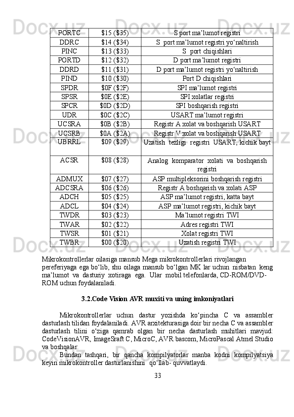 PORTC $15   ($35) S   port ma’lumot   registri
DDRC $14   ($34) S   port   ma’lumot   registri   yo‘naltirish
PINC $13   ($33) S   port   chiqishlari
PORTD $12   ($32) D   port ma’lumot   registri
DDRD $11   ($31) D   port   ma’lumot   registri   yo‘naltirish
PIND $10   ($30) Port   D   chiqishlari
SPDR $0F   ($2F) SPI   ma’lumot   registri
SPSR $0E   ($2E) SPI   xolatlar   registri
SPCR $0D   ($2D) SPI   boshqarish   registri
UDR $0C ($2C) USART   ma’lumot   registri
UCSRA $0B ($2B) Registr   A   xolat va   boshqarish   USART
UCSRB $0A   ($2A) Registr   V   xolat va   boshqarish   USART
UBRRL $09   ($29)
Uzatish   tezligi   registri  USART,   kichik bayt
ACSR $08   ($28)
Analog   komparator   xolati  va   boshqarish
registri
ADMUX $07   ($27) ASP   multipleksorini   boshqarish   registri
ADCSRA $06   ($26) Registr   A   boshqarish   va   xolati   ASP
ADCH $05   ($25) ASP   ma’lumot registri,   katta   bayt
ADCL $04   ($24) ASP   ma’lumot registri,   kichik   bayt
TWDR $03   ($23) Ma’lumot   registri   TWI
TWAR $02   ($22) Adres   registri   TWI
TWSR $01   ($21) Xolat   registri   TWI
TWBR $00   ($20) Uzatish   registri   TWI
Mikrokontrollerlar oilasiga mansub Mega mikrokontrollerlari   rivojlangan  
pereferiyaga   ega   bo‘lib,   shu   oilaga   mansub   bo‘lgan   MK   lar uchun   nisbatan   keng
ma’lumot   va   dasturiy   xotiraga   ega.   Ular   mobil   telefonlarda,   CD-ROM/DVD-
ROM   uchun   foydalaniladi.
3.2.Code   Vision   AVR   muxiti   va   uning   imkoniyatlari
Mikrokontrollerlar   uchun   dastur   yozishda   ko‘pincha   C   va   assambler
dasturlash tilidan foydalaniladi. AVR arxitekturasiga doir bir necha C va   assambler
dasturlash   tilini   o‘ziga   qamrab   olgan   bir   necha   dasturlash   muhitlari   mavjud:
CodeVisionAVR,   ImageSraft   C,   MicroC,   AVR   bascom,   MicroPascal   Atmel   Studio
va   boshqalar.
Bundan   tashqari,   bir   qancha   kompilyatorlar   manba   kodni   kompilyatsiya
keyin   mikrokontroller   dasturlanishini   qo‘llab-   quvvatlaydi.
33 