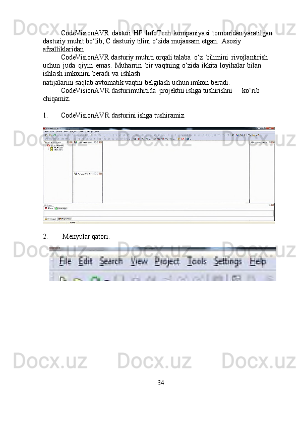 CodeVisionAVR   dasturi   HP   InfoTech   kompaniyasi   tomonidan   yaratilgan 
dasturiy muhit bo‘lib, C dasturiy tilini o‘zida mujassam etgan.     Asosiy 
afzalliklaridan 
CodeVisionAVR dasturiy muhiti orqali   talaba   o‘z   bilimini   rivojlantirish  
uchun   juda   qiyin   emas.   Muharriri   bir   vaqtning   o‘zida   ikkita   loyihalar   bilan  
ishlash   imkonini   beradi   va   ishlash
natijalarini   saqlab   avtomatik   vaqtni   belgilash   uchun   imkon   beradi.
CodeVisionAVR dasturi muhitida projektni ishga  tushirishni                ko‘rib  
chiqamiz.
1. CodeVisionAVR   dasturini   ishga   tushiramiz.
2.  Menyular   qatori.
34 