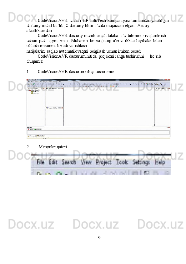 CodeVisionAVR   dasturi   HP   InfoTech   kompaniyasi   tomonidan   yaratilgan 
dasturiy muhit bo‘lib, C dasturiy tilini o‘zida mujassam etgan.     Asosiy 
afzalliklaridan 
CodeVisionAVR dasturiy muhiti orqali   talaba   o‘z   bilimini   rivojlantirish  
uchun   juda   qiyin   emas.   Muharriri   bir   vaqtning   o‘zida   ikkita   loyihalar   bilan  
ishlash   imkonini   beradi   va   ishlash
natijalarini   saqlab   avtomatik   vaqtni   belgilash   uchun   imkon   beradi.
CodeVisionAVR dasturi muhitida projektni ishga  tushirishni                ko‘rib  
chiqamiz.
1. CodeVisionAVR   dasturini   ishga   tushiramiz.
2.  Menyular   qatori.
34
