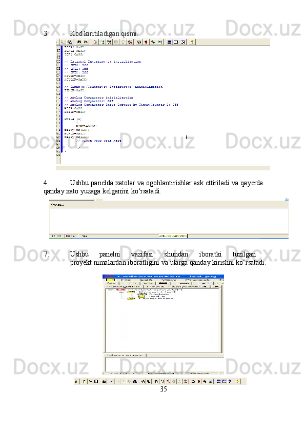 3. Kod   kiritiladigan   qismi.
4. Ushbu   panelda   xatolar   va   ogohlantirishlar   ask   ettiriladi   va   qayerda  
qanday   xato   yuzaga   kelganini   ko‘rsatadi.
7. Ushbu panelni vazifasi shundan iboratki tuzilgan
proyekt   nimalardan   iboratligini   va   ularga   qanday   kirishni   ko‘rsatadi.
35 