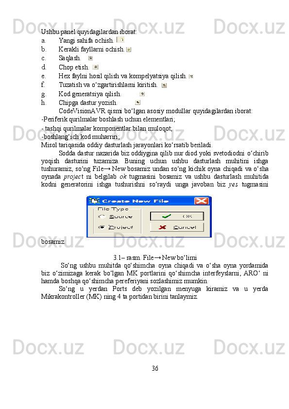 Ushbu   panel   quyidagilardan   iborat:
a. Yangi   sahifa   ochish. 
b. Kerakli   fayllarni   ochish.
c. Saqlash.
d. Chop etish.
e. Hex   faylni   hosil   qilish va   kompelyatsiya   qilish.
f. Tuzatish   va   o‘zgartirishlarni   kiritish.
g. Kod   generatsiya   qilish.
h. Chipga   dastur   yozish.
CodeVisionAVR   qismi   bo‘lgan   asosiy   modullar   quyidagilardan   iborat:
-Periferik   qurilmalar   boshlash   uchun   elementlari;
-   tashqi   qurilmalar   komponentlar   bilan muloqot;
-boshlang‘ich   kod   muharriri;
Misol   tariqasida   oddiy   dasturlash   jarayonlari ko‘rsatib   beriladi.
Sodda dastur nazarida biz oddiygina qilib nur diod yoki svetodiodni   o‘chirib
yoqish   dasturini   tuzamiza.   Buning   uchun   ushbu   dasturlash   muhitini   ishga
tushuramiz,   so‘ng   File→   New   bosamiz   undan   so‘ng   kichik oyna chiqadi va o‘sha
oynada   projec t   ni   belgilab   ok   tugmasini   bosamiz   va   ushbu   dasturlash   muhitida
kodni   generatorini   ishga   tushurishni   so‘raydi   unga   javoban   biz   yes   tugmasini
bosamiz.
3.1–   rasm.   File→   New   bo‘limi
So‘ng   ushbu   muhitda   qo‘shimcha   oyna   chiqadi   va   o‘sha   oyna   yordamida
biz   o‘zimizaga   kerak   bo‘lgan   MK   portlarini   qo‘shimcha   interfeyslarni,   ARO‘   ni
hamda   boshqa   qo‘shimcha   pereferiyani   sozlashimiz   mumkin.
So‘ng   u   yerdan   Ports   deb   yozilgan   menyuga   kiramiz   va   u   yerda
Mikrakontroller   (MK)   ning   4   ta   portidan   birini   tanlaymiz.
36 