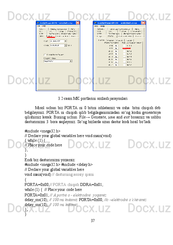 3.2-rasm.MK   portlarini   sozlash   jarayonlari
Misol   uchun   biz   PORTA   ni   0   bitini   ishlatamiz   va   osha   bitni   chiqish   deb
belgilaymiz. PORTA ni chiqish qilib belgilaganimizadan   so‘ng   kodni   generatsiya
qilishimiz   kerak.   Buning   uchun   File →   Generate,   save   and   exit   bosamiz   va   ushbu
dasturimizni   3   bora   saqlaymiz.   So‘ng   bizlarda   uzun   dastur   kodi   hosil   bo‘ladi:
#include   <mega32.h>
//   Declare   your   global   variables   here   void   main(void)
{ while   (1) {
//   Place   your   code   here
};
}
Endi   biz   dasturimizni   yozamiz:
#include <mega32.h>   #include   <delay.h>
//   Declare   your   global   variables   here
void   main(void)  //   dasturning   asosiy   qismi
{
PORTA=0x00; // PORTA chiqish   DDRA=0x01;
while   (1) {  //   Place   your   code   here
PORTA=0x01;   //   A   portni   o -   elektrodini   yoqamiz
delay_ms(10);  // 100 ms kutamiz   PORTA=0x00;  //o –elektrodni o‘chiramiz  
delay_ms(10);  //   100   ms   kutamiz
};
}
37 
