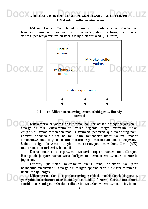 I-BOB. MIKROKONTROLLERLARNI   TASHKILLASHTIRISH
1.1.Mikrokontroller   arxitekturasi
Mikrokontroller   bitta   integral   sxema   ko‘rinishida   amalga   oshiriladigan
hisoblash   tizimidan   iborat   va   o‘z   ichiga   yadro,   dastur   xotirasi,   ma’lumotlar
xotirasi,   periferiya   qurilmalari   kabi   asosiy   bloklarni   oladi   (1.1- rasm).
1.1-   rasm.   Mikrokontrollerning   umumlashtirilgan   tuzilmaviy
sxemasi
Mikrokontroller yadrosi  dastur  tomonidan beriladigan boshqaruv   jarayonini
amalga   oshiradi.   Mikrokontrollerli   yadro   negizida   integral   sxemasini   ishlab
chiqaruvchi   zavod   tomonidan   modulli   xotira   va   periferiya   qurilmalarining   nomi
ro‘yxati   bo‘yicha   turlicha   bo‘lgan,   lekin   komandalar   tizimi   va   ma’lumotlar
almashinuvi   sikli   bo‘yicha   o‘zaro   moslashadigan   mahsulotlar   ishlab   chiqariladi.
Ushbu   belgi   bo‘yicha   ko‘plab   moslashadigan   mikrokontroller   (MK)
mikrokontrollar turkumi   deb   ataladi.
Dastur   xotirasi   boshqaruvchi   dasturni   saqlash   uchun   mo‘ljallangan.
Boshqarish   jarayoni   uchun   zarur   bo‘lgan   ma’lumotlar   ma’lumotlar   xotirasida
joylashadi.
Periferiy   qurilmalari   mikrokontrollerning   tashqi   ob’ektlari   va   qator
boshqaruv   funksiyalarini   amalga   oshiradigan   apparat   bilan   birikishni   ta’minlash
uchun   mo‘ljallangan.
Mikrokontrollerlar,   boshqa   klasslarning   hisoblash   mashinalari   kabi, garvard
yoki prinston arxitektura asosida amalga oshiriladi (1.2-   rasm).   Garvard   arxitektura
asosida   bajariladigan   mikrokontrollerlarda   dasturlar   va   ma’lumotlar   foydalana
4 