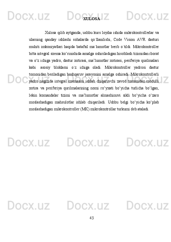 XULOSA
Xulosa   qilib   aytganda ,   ushbu   kurs   loyiha   ishida   mikrokontrollerlar   va
ularning   qanday   ishlashi   sohalarda   qo ` llanilishi ,   Code   Vision   AVR   dasturi
muhiti   imkoniyatlari   haqida   batafsil   ma ` lumotlar   berib   o ` tildi .   Mikrokontroller
bitta   integral   sxema   ko‘rinishida   amalga   oshiriladigan   hisoblash   tizimidan   iborat
va   o‘z   ichiga   yadro,   dastur   xotirasi,   ma’lumotlar   xotirasi,   periferiya   qurilmalari
kabi   asosiy   bloklarni   o ` z   ichiga   oladi .   Mikrokontroller   yadrosi   dastur
tomonidan beriladigan boshqaruv   jarayonini   amalga   oshiradi.   Mikrokontrollerli
yadro   negizida   integral   sxemasini   ishlab   chiqaruvchi   zavod   tomonidan   modulli
xotira   va   periferiya   qurilmalarining   nomi   ro‘yxati   bo‘yicha   turlicha   bo‘lgan,
lekin   komandalar   tizimi   va   ma’lumotlar   almashinuvi   sikli   bo‘yicha   o‘zaro
moslashadigan   mahsulotlar   ishlab   chiqariladi.   Ushbu   belgi   bo‘yicha   ko‘plab
moslashadigan mikrokontroller (MK) mikrokontrollar turkumi   deb   ataladi.
 
43
