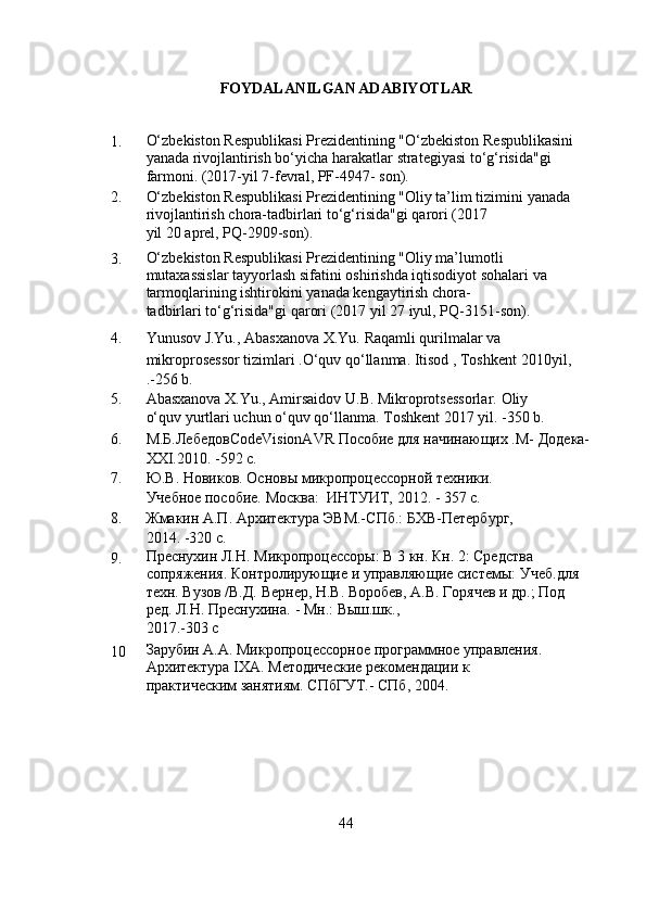 FOYDALANILGAN ADABIYOTLAR
1. O‘zbekiston Respublikasi Prezidentining "O‘zbekiston   Respublikasini 
yanada rivojlantirish bo‘yicha harakatlar   strategiyasi to‘g‘risida"gi 
farmoni. (2017-yil 7-fevral, PF-4947-   son).
2. O‘zbekiston Respublikasi Prezidentining "Oliy ta’lim tizimini   yanada  
rivojlantirish   chora-tadbirlari   to‘g‘risida"gi   qarori   (2017
yil   20 aprel,   PQ-2909-son).
3. O‘zbekiston Respublikasi Prezidentining "Oliy ma’lumotli  
mutaxassislar tayyorlash sifatini oshirishda iqtisodiyot sohalari   va 
tarmoqlarining   ishtirokini   yanada   kengaytirish   chora-
tadbirlari   to‘g‘risida"gi   qarori   (2017   yil   27 iyul,   PQ-3151-son).
4. Yunusov   J.Yu.,   Abasxanova   X.Yu.   Raqamli   qurilmalar   va
mikroprosessor tizimlari .O‘quv qo‘llanma. Itisod , Toshkent   2010yil,
.-256   b.
5. Abasxanova   X.Yu.,   Amirsaidov   U.B.   Mikroprotsessorlar.   Oliy
o‘quv   yurtlari   uchun   o‘quv   qo‘llanma.   Toshkent   2017   yil. -350   b.
6. М.Б.ЛебедовCodeVisionAVR Пособие для начинающих .М-   Додека-
XXI.2010.   -592   с.
7. Ю.В.   Новиков.   Основы   микропроцессорной   техники.
Учебное   пособие.   Москва:   ИНТУИТ,   2012.   -   357   с.
8. Жмакин   А.П.   Архитектура   ЭВМ.-СПб.:   БХВ-Петербург,
2014.   -320   с.
9. Преснухин   Л.Н.   Микропроцессоры:   В   3   кн.   Кн.   2:   Средства  
сопряжения. Контролирующие и управляющие системы:   Учеб.для 
техн. Вузов /В.Д. Вернер, Н.В. Воробев, А.В.   Горячев   и   др.;   Под  
ред.   Л.Н. Преснухина.   -   Мн.:   Выш.шк.,
2017.-303   с
10 Зарубин   А.А.   Микропроцессорное   программное   управления.  
Архитектура   IXA.   Методические   рекомендации   к
практическим   занятиям.   СПбГУТ.-   СПб,   2004.
44