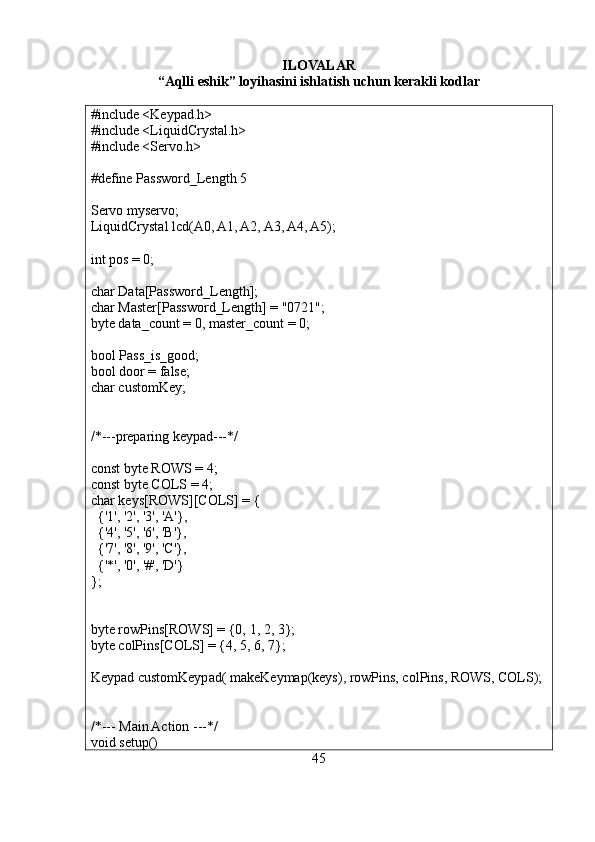 ILOVALAR
“Aqlli eshik” loyihasini ishlatish uchun kerakli kodlar
#include <Keypad.h>
#include <LiquidCrystal.h>
#include <Servo.h>
#define Password_Length 5
Servo myservo;
LiquidCrystal lcd(A0, A1, A2, A3, A4, A5);
int pos = 0;
char Data[Password_Length];
char Master[Password_Length] = "0721";
byte data_count = 0, master_count = 0;
bool Pass_is_good;
bool door = false;
char customKey;
/*---preparing keypad---*/
const byte ROWS = 4;
const byte COLS = 4;
char keys[ROWS][COLS] = {
  {'1', '2', '3', 'A'},
  {'4', '5', '6', 'B'},
  {'7', '8', '9', 'C'},
  {'*', '0', '#', 'D'}
};
byte rowPins[ROWS] = {0, 1, 2, 3};
byte colPins[COLS] = {4, 5, 6, 7};
Keypad customKeypad( makeKeymap(keys), rowPins, colPins, ROWS, COLS);
/*--- Main Action ---*/
void setup()
45 