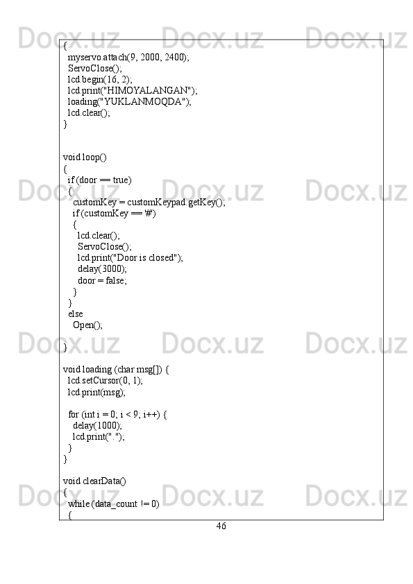 {
  myservo.attach(9, 2000, 2400);
  ServoClose();
  lcd.begin(16, 2);
  lcd.print("HIMOYALANGAN");
  loading("YUKLANMOQDA");
  lcd.clear();
}
void loop()
{
  if (door == true)
  {
    customKey = customKeypad.getKey();
    if (customKey == '#')
    {
      lcd.clear();
      ServoClose();
      lcd.print("Door is closed");
      delay(3000);
      door = false;
    }
  }
  else
    Open();
}
void loading (char msg[]) {
  lcd.setCursor(0, 1);
  lcd.print(msg);
  for (int i = 0; i < 9; i++) {
    delay(1000);
    lcd.print(".");
  }
}
void clearData()
{
  while (data_count != 0)
  { 
46 