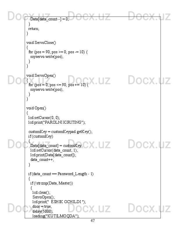     Data[data_count--] = 0;
  }
  return;
}
void ServoClose()
{
  for (pos = 90; pos >= 0; pos -= 10) { 
    myservo.write(pos);
  }
}
void ServoOpen()
{
  for (pos = 0; pos <= 90; pos += 10) {
    myservo.write(pos);  
  }
}
void Open()
{
  lcd.setCursor(0, 0);
  lcd.print("PAROLNI KIRITING");
  
  customKey = customKeypad.getKey();
  if (customKey)
  {
    Data[data_count] = customKey;
    lcd.setCursor(data_count, 1);
    lcd.print(Data[data_count]);
    data_count++;
  }
  if (data_count == Password_Length - 1)
  {
    if (!strcmp(Data, Master))
    {
      lcd.clear();
      ServoOpen();
      lcd.print("  ESHIK OCHILDI ");
      door = true;
      delay(5000);
      loading("KUTILMOQDA");
47 