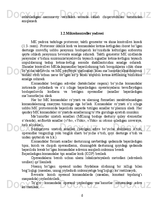 oshiriladigan   namunaviy   vazifalari   asosida   ishlab   chiqaruvchilari   tomonidan
aniqlanadi.
1.2.Mikrokontroller   yadrosi
MK   yadrosi   tarkibiga   protsessor,   taktli   generator   va   shina   kontrolleri   kiradi
(1.3-   rasm).   Protsessor   ikkilik   kodi   va   komandalar   ketma-ketligidan   iborat   bo‘lgan
dasturga   muvofiq   ushbu   jarayonni   boshqarish   ko‘rinishida   keltirilgan   axborotni
qayta   ishlash   jarayonini   bevosita   amalga   oshiradi.   Taktli   generator   MK   uzellarida
jarayonlar   o‘tishini sinxronizatsiyalovchi tayanch signallar ketma-ketligini tayanch
impulslarning   tashqi   ketma-ketligi   asosida   shakllantirishni   amalga   oshiradi.
Shinalar   kontrolleri   MKda   komandlar   bajarilishining   turli   bosqichlarini   ichki   shina
bo‘yicha   taktlovchi   va   MK   periferiya   qurilmalari bilan ma’lumotlar almashinuvini
tashkil  etish uchun zarur   bo‘lgan   ko‘p   fazali   impulsli   ketma-ketlikning   tuzilishini
amalga   oshiradi.
Komandalar   berilgan   adreslar   (katakchalar   raqami)   bo‘yicha   komandalar
xotirasida   joylashadi   va   o‘z   ichiga   bajariladigan   operatsiyalarni   tavsiflaydigan
boshqariluvchi   kodlarni   va   berilgan   operandlar   (amallar   bajariladigan
ma’lumotlar)ni   oladi.
Har   bir   MK   komandalar   ro‘yxati   va   ularning   formatlari   xarakterlanadigan
komandalarning   muayyan   tizimiga   ega   bo‘ladi.   Komandalar   ro‘yxati   o‘z   ichiga
ushbu   MK   protsessorida   bajarilishi   nazarda tutilgan amallar to‘plamini oladi. Har
qanday MK komandalar   ro‘yxatida   amallarning   to‘rtta   guruhiga ajratish   mumkin:
Ma’lumotlar   uzatish   amallari   (MKning   boshqa   dasturiy   qulay   elementlar
o‘rtasida); arifmetik amallar («Va»,   «Yoki»,   «Yoki» ni istisno qiladigan   inversiya,
turli   siljishlar);
Boshqaruvni   uzatish   amallari   (berilgan   adres   bo‘yicha   shubhasiz   o‘tish,
operandlar   tengsizligi   yoki   tenglik   sharti   bo‘yicha   o‘tish,   quyi   dasturga   o‘tish   va
undan   qaytarish   va   h.k.).
Komandalar   formati   amallar   dasturining   navbatdagi   qadamida   bajariladigan
tipni,   kirish   va   chiqish   operandlarini,   shuningdek   dasturning   quyidagi   qadamda
bajarilishi   kerak   bo‘lgan   komandalar   adresini   aniqlash   imkonini   beradi.
Bajariladigan   komandalar   tipi   amallar   kodi   (KOP)   beriladi.
Operandalarni   berish   uchun   ularni   lokalizatsiyalash   metodlari   (adreslash
usullari)   qo‘llaniladi:
Noaniq   bo‘lgan:   operand   undan   foydalana   olishning   bir   xilligi   bilan
bog‘liqligi   (masalan,   uning joylashish   imkoniyatiga   bog‘liqligi)   ko‘rsatilmaydi;
Bevosita:   kirish   operand   komandalarda   (masalan,   konstant   topshirig‘i
maqsadida)   joylashtiriladi;
To‘g‘ri:   komandada   operand   joylashgan   ma’lumotlar   xotirasidagi   adres
ko‘rsatiladi;
6