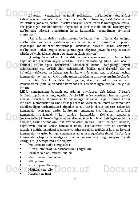 Bilvosita:   komandada   operand   joylashgan   ma’lumotlar   xotirasidagi
katakchalar   adresini   o‘z   ichiga   olgan   ma’lumotlar   xotirasidagi   katakchalar   adresi
ko‘rsatiladi   (masalan,   dastur   uchastkasining   bir   necha   marta   takroranganda   ketma-
ket   joylashgan   ma’lumotlardan   foydalana   olishni   tashkil   etishda   izlanayotgan
ma’lumotlar   adresini   o‘zgartirgan   holda   komandalar   operanlining   qiymatini
o‘zgartirish);
Nisbiy:   komandada   (masalan,   noaniq   beriladigan)   ayrim   kattalikka   tuzilgan
ma’lumotlar   xotirasida   katakchalar   adresi   ko‘rsatiladi,   izlanayotgan   operand
joylashgan   ma’lumotlar   xotirasidagi   katakchalar   adresini   beradi   (masalan,
ma’lumotlar   jadvalining   elementiga   murojaat   qilganda   jadval   boshiga   nisbatan
siljishi bo‘yicha   izlanayotgan   operandni   aniqlash   qulaydir).
Quyidagi   bajariladigan   komandalar   adresi   komandalarning   ushbu   vaqtida
bajariladigan   adresdan   keyin   keladigan   dastur   xotirasining   adresi   kabi   noaniq
beriladi,   bu   ko‘pgina   dasturlarda   komandalar   ketma-   ketligining   liniyali
uchastkalarga   ega   bo‘lish   bilan   tushuntiriladi.   Sikllar,   quyi   dasturlar,   shartlar
bo‘yicha   vetalenieni   va   hakazolarni   tashkil   etishda   uning   aniq   topshirig‘i   uchun
komandalar   qo‘llaniladi.   OPK   boshqaruvni   uzatishning   muayyan   amalini   kodlaydi.
Ko‘plab   MK   komandalar   tizimiga   bir,   ikki,   uch   adresli   va   adressiz
komandalarni   (bitta   operandalar   komandasida   adreslanadigan   miqdori   bo‘yicha)
kiritadi.
MKda   komandalarni   bajarish   protsedurasi   quyidagiga   olib   keladi.   Chiqarib
tashlash impulsi amalining tugashi bo‘yicha MK yadro   registrini intsializatsiyalash
amalga   oshiriladi.   Komandlar   ko‘rsatkichiga   datslabki   ishga   tushirish   adresi
kiritiladi. Komandalar   ko‘rsatkichidagi   adres   bo‘yicha   shina   kontroller   tomonidan
shakllanadigan   boshqariluvchi   signallar   ta’siri   ostida   dastur   xotirasi   sohasidan
komandalar   registriga   dastur   kontrolleri   tomonidan   bajariladigan   navbatdagi
komandalar   yuklanadi.   Har   qanday   komandalar   elementar   harakatlar
(mikroamallar)   ketma-ketligini,   operandlar   amali   uchun   talab   etiladigan   miqdorni
aniqlash,   zarur   operandlarni   lokalizatsiyalashni   aniqlash,   ularni   chiqarib   tashlash,
bajariluvchi   bloklar   uchun   harakatlar   kodini   shakllantirish,   amallar   bajarilishi
tugashini   kutish,   natijalarni   lokalizatsiyalashni   aniqlash,   natijalarni   kiritish,   keyingi
komandalar   va   qator   boshqa   komandalar   adresini   aniqlashdan   iborat.   Navbatdagi
komandalarni   bajarishda   amalga   oshiriladigan   mikroamallarning   muayyan   ro‘yxati
uning   OPK   (opersiya   kodi)   ni   aniqlaydi.
 Ma’lumotlar   xotirasining   sohasi
 Almashinuv   holati va   boshqaruvining   signallari
 Mashina   taktlari,   fazalari,   sikllari
 Ma’lumotlarni   ko‘rsatkich
 MK   yadrosi
 Kirish   operandlar   registri
 Natijalar   kontrolleri
 Konstant   xotirasi
7