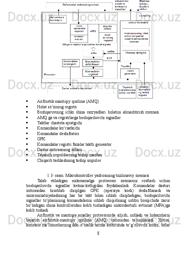  Arifmetik   mantiqiy   qurilma   (AMQ)
 Holat   so‘zining   registri
 Boshqaruvning   ichki   shina   razryadlari   holatini   almashtirish   sxemasi
 AMQ   ga   va   registrlarga   boshqariluvchi   signallar
 Taktlar   chastota   ajratgichi
 Komandalar   ko‘rsatkichi
 Komandalar   deshifratori
 OPK
 Komandalar   registri   fazalar   taktli   generator
 Dastur   xotirasining   sohasi
 Tayanch   impulslarning   tashqi   manbai
 Chiqarib   tashlashning   tashqi   impulse
1.3-   rasm.   Mikrokontroller yadrosining   tuzilmaviy   sxemasi
Talab   etiladigan   mikroamalga   protsessor   sxemasini   rostlash   uchun
boshqariluvchi   signallar   ketma-ketligidan   foydalaniladi.   Komandalar   dasturi
xotirasidan   hisoblab   chiqilgan   OPK   (opersiya   kodi)   deshifrlanadi   va
sinxronizatsiyalashning   har   bir   takt   bilan   ishlab   chiqiladigan,   boshqariluvchi
signallar   to‘plamining   komandalarini   ishlab   chiqishning   ushbu   bosqichida   zarur
bo‘ladigan   shina   kontrolleridan   kelib   tushadigan   mikrodasturli   avtomat   (MPA)ga
kelib   tushadi.
Arifmetik   va   mantiqiy   amallar   protsessorida   siljish,   nollash   va   hokazolarni
bajarish   arifmetik-mantiqiy   qurilma   (AMQ)   tomonidan   ta’minlanadi.   Xotira,
konstant   ma’lumotlarning   ikki-o‘ntalik   tarzda   keltirishda   to‘g‘rilovchi   kodni,   bitlar
8 