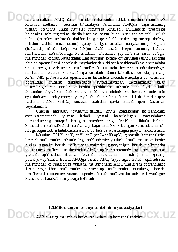 ustida   amallarni   AMQ   da   bajarishda   maska   kodini   ishlab   chiqishni,   shuningdek
konstant   kodlarini     berishni   ta’minlaydi.   Amallarni   AMQda   bajarilishining
tugashi   bo‘yicha   uning   natijalar   registriga   kiritiladi,   shuningdek   protsessor
holatining   so‘z   registriga   kiritiladigan   va   dastur   bilan   hisoblash   va   tahlil   qilish
uchun   (masalan,   arifmetik   jihatdan   to‘lganligi   sababli   dasturning   boshqa   shohiga
o‘tishni   tashkil   etish   uchun)   qulay   bo‘lgan   amallar   natijalarining   belgilari
(to‘ldirish,   siljish,   belgi   va   h.k.)ni   shakllantiradi.   Keyin   umumiy   holatda
ma’lumotlar   ko‘rsatkichiga   komandalar   natijalarini   joylashtirish   zarur   bo‘lgan
ma’lumotlar   xotirasi   katakchalarining adreslari ketma-ket kiritiladi (ushbu adreslar
chiqish   operandlarni   adreslash   maydonlaridan   chiqarib   tashlanadi)   va   operandalar
natijalarning   registrlaridan   ma’lumotlar   ko‘rsatkichi   tomonidan   adreslanadigan
ma’lumotlar   xotirasi   katakchalariga   kiritiladi.   Shuni   ta’kidlash   kerakki,   qoidaga
ko‘ra,   MK   protsessorida   operandlarni   kiritishda   avtoinkrementlash   va   xotiradan
operandlar   chiqarib   tashlanaganda   avtokamaytirish   mexanizmlari   bilan
ta’minlangan   ma’lumotlar   xotirasida   qo‘shimcha   ko‘rsatkichdan   foydalaniladi.
Xotiradan   foydalana   olish   metodi   stekli   deb   ataladi,   ma’lumotlar   xotirasida
ajratiladigan bunday manipulyatsiyalash uchun soha stek deb   ataladi. Stekdan quyi
dasturni   tashkil   etishda,   xususan,   uzilishni   qayta   ishlash   quyi   dasturdan
foydalaniladi.
Chiqish   natijalari   joylashtirilgandan   keyin   komandalar   ko‘rsatkichini
avtoinkrementlash   yuzaga   keladi,   yoxud   bajariladigan   komandalarda
operandlarning   mavjud   berilgan   maydoni   unga   kiritiladi.   Ikkala   holatda
komandalar   ko‘rsatkichida   navbatdagi   bajarilishi   kerak   bo‘lgan   komandalarni   o‘z
ichiga olgan xotira katakchalari adresi bo‘ladi   va   tavsiflangan   jarayon   takrorlanadi.
Masalan,   PLUS   opX,   opY,   opZ   (opZ=opX+opY)   gipotetik   komandalarini
bajarish   ma’lumotlar   ko‘rsatkichiga   opX   adresini   yuklash, “ma’lumotlar xotirasini
o‘qish” signalini berish, ma’lumotlar   xotirasining tayyorligini kutish, ma’lumotlar
xotirasining ma’lumotlar   shinasidan AMQning kirish operandining 1-son registriga
yuklash,   opY   uchun   shunga   o‘xshash   harakatlarni   bajarish   (2-son   registrga
yozish),  «qo‘shish»  kodini  AMQga  berish,  AMQ  tayyorligini   kutish,  opZ   adresni
ma’lumotlar   ko‘rsatkichiga   yuklash,   ma’lumotlarni   AMQning   kirish   operandining
1-son   registridan   ma’lumotlar   xotirasining   ma’lumotlar   shinalariga   berish,
«ma’lumotlar   xotirasini   yozish»   signalini   berish,   ma’lumotlar   xotirasi   tayyorligini
kutish   kabi   harakatlarini   yuzaga   keltiradi.
1.3.Mikrokontroller   buyruq   tizimining   xususiyatlari
AVR   oilasiga   mansub   mikrokontrollerlarning   komandalar   tizimi
9