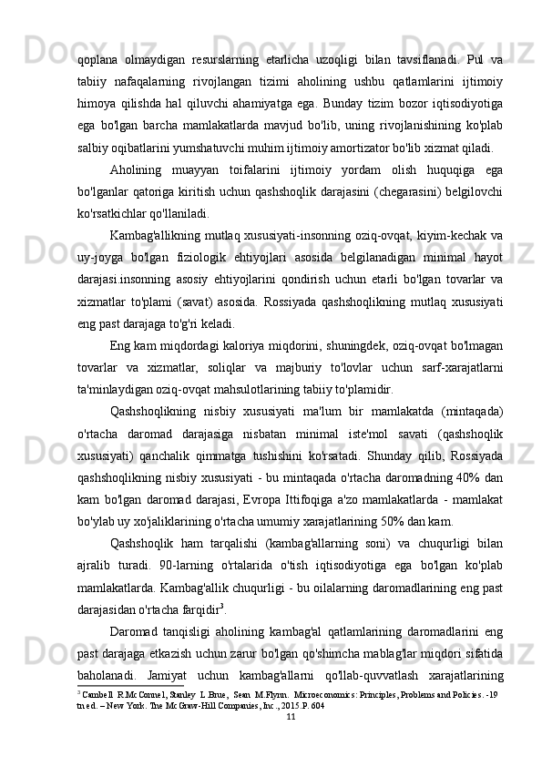 qoplana   olmaydigan   resurslarning   etarlicha   uzoqligi   bilan   tavsiflanadi.   Pul   va
tabiiy   nafaqalarning   rivojlangan   tizimi   aholining   ushbu   qatlamlarini   ijtimoiy
himoya   qilishda   hal   qiluvchi   ahamiyatga   ega.   Bunday   tizim   bozor   iqtisodiyotiga
ega   bo'lgan   barcha   mamlakatlarda   mavjud   bo'lib,   uning   rivojlanishining   ko'plab
salbiy oqibatlarini yumshatuvchi muhim ijtimoiy amortizator bo'lib xizmat qiladi.
Aholining   muayyan   toifalarini   ijtimoiy   yordam   olish   huquqiga   ega
bo'lganlar   qatoriga   kiritish  uchun  qashshoqlik  darajasini   (chegarasini)   belgilovchi
ko'rsatkichlar qo'llaniladi.
Kambag'allikning mutlaq xususiyati-insonning oziq-ovqat, kiyim-kechak va
uy-joyga   bo'lgan   fiziologik   ehtiyojlari   asosida   belgilanadigan   minimal   hayot
darajasi.insonning   asosiy   ehtiyojlarini   qondirish   uchun   etarli   bo'lgan   tovarlar   va
xizmatlar   to'plami   (savat)   asosida.   Rossiyada   qashshoqlikning   mutlaq   xususiyati
eng past darajaga to'g'ri keladi.
Eng kam miqdordagi kaloriya miqdorini, shuningdek, oziq-ovqat bo'lmagan
tovarlar   va   xizmatlar,   soliqlar   va   majburiy   to'lovlar   uchun   sarf-xarajatlarni
ta'minlaydigan oziq-ovqat mahsulotlarining tabiiy to'plamidir.
Qashshoqlikning   nisbiy   xususiyati   ma'lum   bir   mamlakatda   (mintaqada)
o'rtacha   daromad   darajasiga   nisbatan   minimal   iste'mol   savati   (qashshoqlik
xususiyati)   qanchalik   qimmatga   tushishini   ko'rsatadi.   Shunday   qilib,   Rossiyada
qashshoqlikning  nisbiy xususiyati  -  bu mintaqada  o'rtacha daromadning 40%  dan
kam   bo'lgan   daromad   darajasi,   Evropa   Ittifoqiga   a'zo   mamlakatlarda   -   mamlakat
bo'ylab uy xo'jaliklarining o'rtacha umumiy xarajatlarining 50% dan kam.
Qashshoqlik   ham   tarqalishi   (kambag'allarning   soni)   va   chuqurligi   bilan
ajralib   turadi.   90-larning   o'rtalarida   o'tish   iqtisodiyotiga   ega   bo'lgan   ko'plab
mamlakatlarda. Kambag'allik chuqurligi - bu oilalarning daromadlarining eng past
darajasidan o'rtacha farqidir 3
.
Daromad   tanqisligi   aholining   kambag'al   qatlamlarining   daromadlarini   eng
past darajaga etkazish uchun zarur bo'lgan qo'shimcha mablag'lar miqdori sifatida
baholanadi.   Jamiyat   uchun   kambag'allarni   qo'llab-quvvatlash   xarajatlarining
3
  Cambell  R.McConnel, Stanley  L.Brue,  Sean  M.Flynn.  Microeconomics: Principles, Problems and Policies. -19 
tn ed. – New York.  Tne McGraw-Hill Companies, Inc., 2015.P. 604
11 
