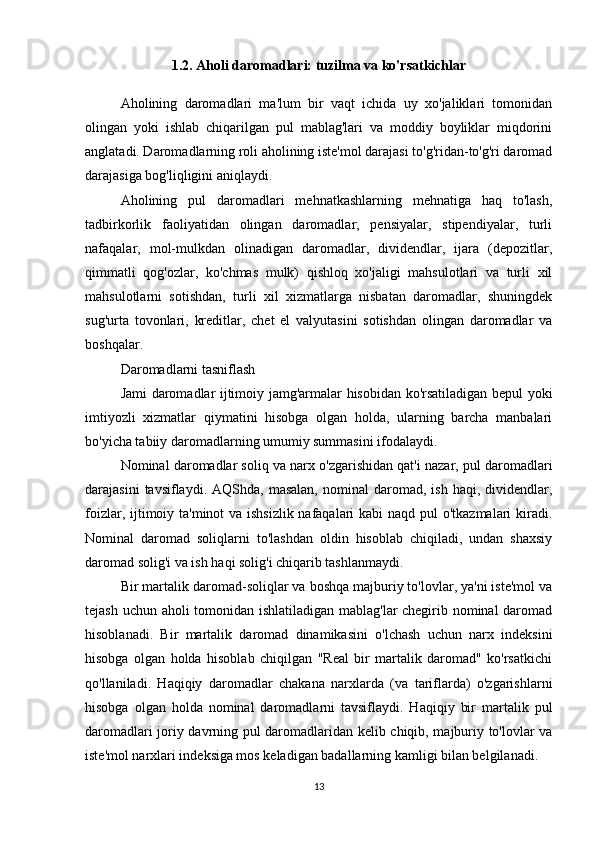 1.2. Aholi daromadlari: tuzilma va ko'rsatkichlar
Aholining   daromadlari   ma'lum   bir   vaqt   ichida   uy   xo'jaliklari   tomonidan
olingan   yoki   ishlab   chiqarilgan   pul   mablag'lari   va   moddiy   boyliklar   miqdorini
anglatadi. Daromadlarning roli aholining iste'mol darajasi to'g'ridan-to'g'ri daromad
darajasiga bog'liqligini aniqlaydi.
Aholining   pul   daromadlari   mehnatkashlarning   mehnatiga   haq   to'lash,
tadbirkorlik   faoliyatidan   olingan   daromadlar,   pensiyalar,   stipendiyalar,   turli
nafaqalar,   mol-mulkdan   olinadigan   daromadlar,   dividendlar,   ijara   (depozitlar,
qimmatli   qog'ozlar,   ko'chmas   mulk)   qishloq   xo'jaligi   mahsulotlari   va   turli   xil
mahsulotlarni   sotishdan,   turli   xil   xizmatlarga   nisbatan   daromadlar,   shuningdek
sug'urta   tovonlari,   kreditlar,   chet   el   valyutasini   sotishdan   olingan   daromadlar   va
boshqalar.
Daromadlarni tasniflash
Jami daromadlar ijtimoiy jamg'armalar hisobidan ko'rsatiladigan bepul yoki
imtiyozli   xizmatlar   qiymatini   hisobga   olgan   holda,   ularning   barcha   manbalari
bo'yicha tabiiy daromadlarning umumiy summasini ifodalaydi.
Nominal daromadlar soliq va narx o'zgarishidan qat'i nazar, pul daromadlari
darajasini  tavsiflaydi.  AQShda,  masalan,  nominal  daromad,  ish  haqi,  dividendlar,
foizlar, ijtimoiy ta'minot va ishsizlik nafaqalari  kabi  naqd pul o'tkazmalari kiradi.
Nominal   daromad   soliqlarni   to'lashdan   oldin   hisoblab   chiqiladi,   undan   shaxsiy
daromad solig'i va ish haqi solig'i chiqarib tashlanmaydi.
Bir martalik daromad-soliqlar va boshqa majburiy to'lovlar, ya'ni iste'mol va
tejash uchun aholi tomonidan ishlatiladigan mablag'lar chegirib nominal daromad
hisoblanadi.   Bir   martalik   daromad   dinamikasini   o'lchash   uchun   narx   indeksini
hisobga   olgan   holda   hisoblab   chiqilgan   "Real   bir   martalik   daromad"   ko'rsatkichi
qo'llaniladi.   Haqiqiy   daromadlar   chakana   narxlarda   (va   tariflarda)   o'zgarishlarni
hisobga   olgan   holda   nominal   daromadlarni   tavsiflaydi.   Haqiqiy   bir   martalik   pul
daromadlari joriy davrning pul daromadlaridan kelib chiqib, majburiy to'lovlar va
iste'mol narxlari indeksiga mos keladigan badallarning kamligi bilan belgilanadi.
13 
