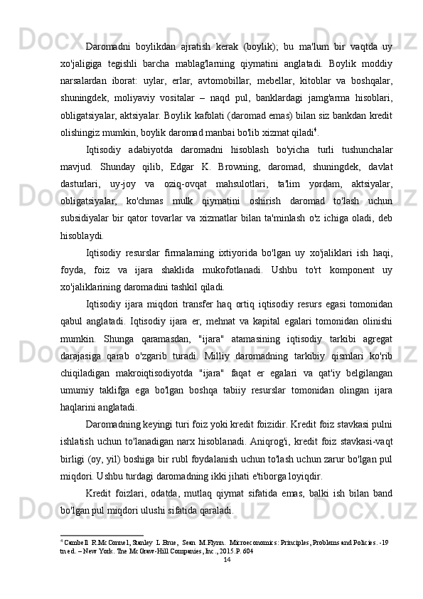 Daromadni   boylikdan   ajratish   kerak   (boylik);   bu   ma'lum   bir   vaqtda   uy
xo'jaligiga   tegishli   barcha   mablag'larning   qiymatini   anglatadi.   Boylik   moddiy
narsalardan   iborat:   uylar,   erlar,   avtomobillar,   mebellar,   kitoblar   va   boshqalar,
shuningdek,   moliyaviy   vositalar   –   naqd   pul,   banklardagi   jamg'arma   hisoblari,
obligatsiyalar, aktsiyalar. Boylik kafolati (daromad emas) bilan siz bankdan kredit
olishingiz mumkin, boylik daromad manbai bo'lib xizmat qiladi 4
.
Iqtisodiy   adabiyotda   daromadni   hisoblash   bo'yicha   turli   tushunchalar
mavjud.   Shunday   qilib,   Edgar   K.   Browning,   daromad,   shuningdek,   davlat
dasturlari,   uy-joy   va   oziq-ovqat   mahsulotlari,   ta'lim   yordam,   aktsiyalar,
obligatsiyalar,   ko'chmas   mulk   qiymatini   oshirish   daromad   to'lash   uchun
subsidiyalar   bir   qator   tovarlar   va   xizmatlar   bilan   ta'minlash   o'z   ichiga   oladi,   deb
hisoblaydi.
Iqtisodiy   resurslar   firmalarning   ixtiyorida   bo'lgan   uy   xo'jaliklari   ish   haqi,
foyda,   foiz   va   ijara   shaklida   mukofotlanadi.   Ushbu   to'rt   komponent   uy
xo'jaliklarining daromadini tashkil qiladi.
Iqtisodiy   ijara   miqdori   transfer   haq   ortiq   iqtisodiy   resurs   egasi   tomonidan
qabul   anglatadi.   Iqtisodiy   ijara   er,   mehnat   va   kapital   egalari   tomonidan   olinishi
mumkin.   Shunga   qaramasdan,   "ijara"   atamasining   iqtisodiy   tarkibi   agregat
darajasiga   qarab   o'zgarib   turadi.   Milliy   daromadning   tarkibiy   qismlari   ko'rib
chiqiladigan   makroiqtisodiyotda   "ijara"   faqat   er   egalari   va   qat'iy   belgilangan
umumiy   taklifga   ega   bo'lgan   boshqa   tabiiy   resurslar   tomonidan   olingan   ijara
haqlarini anglatadi.
Daromadning keyingi turi foiz yoki kredit foizidir. Kredit foiz stavkasi pulni
ishlatish   uchun   to'lanadigan   narx   hisoblanadi.   Aniqrog'i,   kredit   foiz   stavkasi-vaqt
birligi (oy, yil) boshiga bir rubl foydalanish uchun to'lash uchun zarur bo'lgan pul
miqdori. Ushbu turdagi daromadning ikki jihati e'tiborga loyiqdir.
Kredit   foizlari,   odatda,   mutlaq   qiymat   sifatida   emas,   balki   ish   bilan   band
bo'lgan pul miqdori ulushi sifatida qaraladi.
4
  Cambell  R.McConnel, Stanley  L.Brue,  Sean  M.Flynn.  Microeconomics: Principles, Problems and Policies. -19 
tn ed. – New York.  Tne McGraw-Hill Companies, Inc., 2015.P. 604
14 