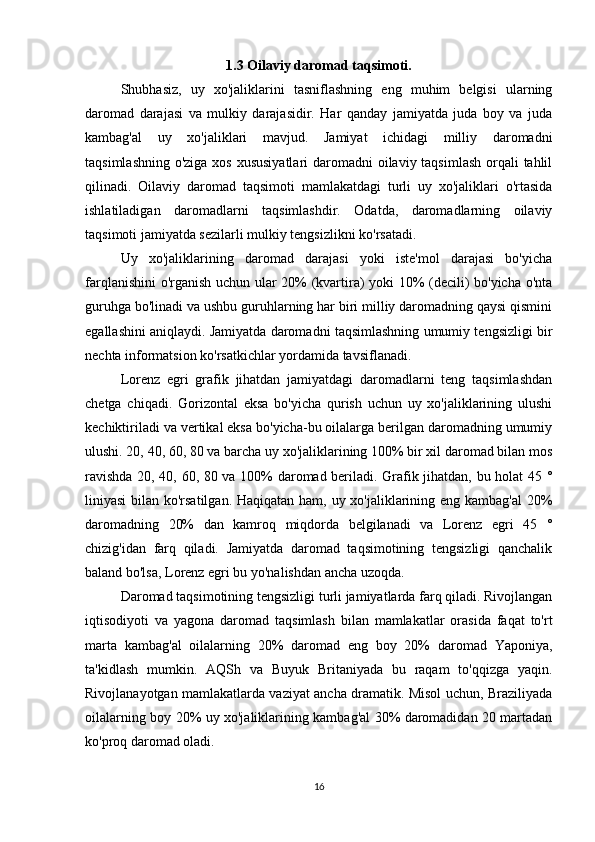 1.3 Oilaviy daromad taqsimoti.
Shubhasiz,   uy   xo'jaliklarini   tasniflashning   eng   muhim   belgisi   ularning
daromad   darajasi   va   mulkiy   darajasidir.   Har   qanday   jamiyatda   juda   boy   va   juda
kambag'al   uy   xo'jaliklari   mavjud.   Jamiyat   ichidagi   milliy   daromadni
taqsimlashning o'ziga xos xususiyatlari  daromadni  oilaviy taqsimlash orqali  tahlil
qilinadi.   Oilaviy   daromad   taqsimoti   mamlakatdagi   turli   uy   xo'jaliklari   o'rtasida
ishlatiladigan   daromadlarni   taqsimlashdir.   Odatda,   daromadlarning   oilaviy
taqsimoti jamiyatda sezilarli mulkiy tengsizlikni ko'rsatadi.
Uy   xo'jaliklarining   daromad   darajasi   yoki   iste'mol   darajasi   bo'yicha
farqlanishini o'rganish uchun ular 20% (kvartira) yoki 10% (decili) bo'yicha o'nta
guruhga bo'linadi va ushbu guruhlarning har biri milliy daromadning qaysi qismini
egallashini aniqlaydi. Jamiyatda daromadni taqsimlashning umumiy tengsizligi bir
nechta informatsion ko'rsatkichlar yordamida tavsiflanadi.
Lorenz   egri   grafik   jihatdan   jamiyatdagi   daromadlarni   teng   taqsimlashdan
chetga   chiqadi.   Gorizontal   eksa   bo'yicha   qurish   uchun   uy   xo'jaliklarining   ulushi
kechiktiriladi va vertikal eksa bo'yicha-bu oilalarga berilgan daromadning umumiy
ulushi. 20, 40, 60, 80 va barcha uy xo'jaliklarining 100% bir xil daromad bilan mos
ravishda 20, 40, 60, 80 va 100% daromad beriladi. Grafik jihatdan, bu holat 45 °
liniyasi  bilan ko'rsatilgan. Haqiqatan ham, uy xo'jaliklarining eng kambag'al  20%
daromadning   20%   dan   kamroq   miqdorda   belgilanadi   va   Lorenz   egri   45   °
chizig'idan   farq   qiladi.   Jamiyatda   daromad   taqsimotining   tengsizligi   qanchalik
baland bo'lsa, Lorenz egri bu yo'nalishdan ancha uzoqda.
Daromad taqsimotining tengsizligi turli jamiyatlarda farq qiladi. Rivojlangan
iqtisodiyoti   va   yagona   daromad   taqsimlash   bilan   mamlakatlar   orasida   faqat   to'rt
marta   kambag'al   oilalarning   20%   daromad   eng   boy   20%   daromad   Yaponiya,
ta'kidlash   mumkin.   AQSh   va   Buyuk   Britaniyada   bu   raqam   to'qqizga   yaqin.
Rivojlanayotgan mamlakatlarda vaziyat ancha dramatik. Misol uchun, Braziliyada
oilalarning boy 20% uy xo'jaliklarining kambag'al 30% daromadidan 20 martadan
ko'proq daromad oladi.
16 