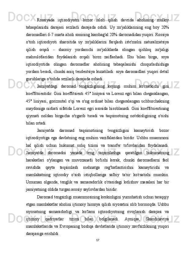 Rossiyada   iqtisodiyotni   bozor   isloh   qilish   davrida   aholining   mulkiy
tabaqalanishi   darajasi   sezilarli   darajada   oshdi.   Uy   xo'jaliklarining   eng   boy   20%
daromadlari 6-7 marta aholi sonining kambag'al 20% daromadidan yuqori. Rossiya
o'tish   iqtisodiyoti   sharoitida   uy   xo'jaliklarini   farqlash   iste'molni   naturalizatsiya
qilish   orqali   -   shaxsiy   yordamchi   xo'jaliklarda   olingan   qishloq   xo'jaligi
mahsulotlaridan   foydalanish   orqali   biroz   zaiflashadi.   Shu   bilan   birga,   soya
iqtisodiyotida   olingan   daromadlar   aholining   tabaqalanishi   chuqurlashishiga
yordam beradi, chunki aniq tendentsiya kuzatiladi: soya daromadlari yuqori detsil
guruhlariga o'tishda sezilarli darajada oshadi.
Jamiyatdagi   daromad   tengsizligining   keyingi   muhim   ko'rsatkichi   gini
koeffitsientidir. Gini koeffitsienti 45° liniyasi va Lorenz egri bilan chegaralangan,
45°   liniyasi,   gorizontal   o'qi   va   o'ng   ordinat   bilan   chegaralangan   uchburchakning
maydoniga nisbati  sifatida Lorenz egri asosida  hisoblanadi. Gini koeffitsientining
qiymati   noldan   birgacha   o'zgarib   turadi   va   taqsimotning   notekisligining   o'sishi
bilan ortadi.
Jamiyatda   daromad   taqsimotining   tengsizligini   kamaytirish   bozor
iqtisodiyotiga  ega   davlatning   eng   muhim   vazifalaridan   biridir.  Ushbu   muammoni
hal   qilish   uchun   hukumat   soliq   tizimi   va   transfer   to'lovlaridan   foydalanadi.
Jamiyatda   daromadni   yanada   teng   taqsimlashga   qaratilgan   hukumatning
harakatlari   o'ylangan   va   muvozanatli   bo'lishi   kerak,   chunki   daromadlarni   faol
ravishda   qayta   taqsimlash   mehnatga   rag'batlantirishni   kamaytirishi   va
mamlakatning   iqtisodiy   o'sish   istiqbollariga   salbiy   ta'sir   ko'rsatishi   mumkin.
Umuman   olganda,   tenglik   va   samaradorlik   o'rtasidagi   kelishuv   masalasi   har   bir
jamiyatning oldida turgan asosiy saylovlardan biridir.
Daromad tengsizligi muammosining keskinligini yumshatish uchun taraqqiy
etgan mamlakatlar aholini ijtimoiy himoya qilish siyosatini olib bormoqda. Ushbu
siyosatning   samaradorligi   va   ko'lami   iqtisodiyotning   rivojlanish   darajasi   va
ijtimoiy   qadriyatlar   tizimi   bilan   belgilanadi.   Ayniqsa,   Skandinaviya
mamlakatlarida  va   Evropaning   boshqa   davlatlarida   ijtimoiy  xavfsizlikning   yuqori
darajasiga erishildi.
17 
