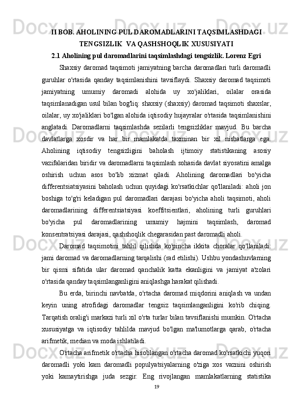 II BOB. AHOLINING PUL DAROMADLARINI TAQSIMLASHDAGI
TENGSIZLIK  VA QASHSHOQLIK XUSUSIYATI
2.1 Aholining pul daromadlarini taqsimlashdagi tengsizlik. Lorenz Egri
Shaxsiy  daromad  taqsimoti   jamiyatning barcha  daromadlari   turli   daromadli
guruhlar   o'rtasida   qanday   taqsimlanishini   tavsiflaydi.   Shaxsiy   daromad   taqsimoti
jamiyatning   umumiy   daromadi   alohida   uy   xo'jaliklari,   oilalar   orasida
taqsimlanadigan usul bilan bog'liq: shaxsiy  (shaxsiy)  daromad taqsimoti  shaxslar,
oilalar, uy xo'jaliklari bo'lgan alohida iqtisodiy hujayralar o'rtasida taqsimlanishini
anglatadi.   Daromadlarni   taqsimlashda   sezilarli   tengsizliklar   mavjud.   Bu   barcha
davlatlarga   xosdir   va   har   bir   mamlakatda   taxminan   bir   xil   nisbatlarga   ega.
Aholining   iqtisodiy   tengsizligini   baholash   ijtimoiy   statistikaning   asosiy
vazifalaridan biridir va daromadlarni taqsimlash sohasida davlat siyosatini amalga
oshirish   uchun   asos   bo'lib   xizmat   qiladi.   Aholining   daromadlari   bo'yicha
differentsiatsiyasini   baholash   uchun   quyidagi   ko'rsatkichlar   qo'llaniladi:   aholi   jon
boshiga   to'g'ri   keladigan   pul   daromadlari   darajasi   bo'yicha   aholi   taqsimoti,   aholi
daromadlarining   differentsiatsiyasi   koeffitsientlari,   aholining   turli   guruhlari
bo'yicha   pul   daromadlarining   umumiy   hajmini   taqsimlash,   daromad
konsentratsiyasi darajasi, qashshoqlik chegarasidan past daromadli aholi.
Daromad   taqsimotini   tahlil   qilishda   ko'pincha   ikkita   choralar   qo'llaniladi:
jami daromad va daromadlarning tarqalishi (rad etilishi). Ushbu yondashuvlarning
bir   qismi   sifatida   ular   daromad   qanchalik   katta   ekanligini   va   jamiyat   a'zolari
o'rtasida qanday taqsimlanganligini aniqlashga harakat qilishadi.
Bu   erda,   birinchi   navbatda,   o'rtacha   daromad   miqdorini   aniqlash   va   undan
keyin   uning   atrofidagi   daromadlar   tengsiz   taqsimlanganligini   ko'rib   chiqing.
Tarqatish oralig'i markazi turli xil o'rta turlar bilan tavsiflanishi mumkin. O'rtacha
xususiyatga   va   iqtisodiy   tahlilda   mavjud   bo'lgan   ma'lumotlarga   qarab,   o'rtacha
arifmetik, median va moda ishlatiladi.
O'rtacha arifmetik o'rtacha hisoblangan o'rtacha daromad ko'rsatkichi yuqori
daromadli   yoki   kam   daromadli   populyatsiyalarning   o'ziga   xos   vaznini   oshirish
yoki   kamaytirishga   juda   sezgir.   Eng   rivojlangan   mamlakatlarning   statistika
19 