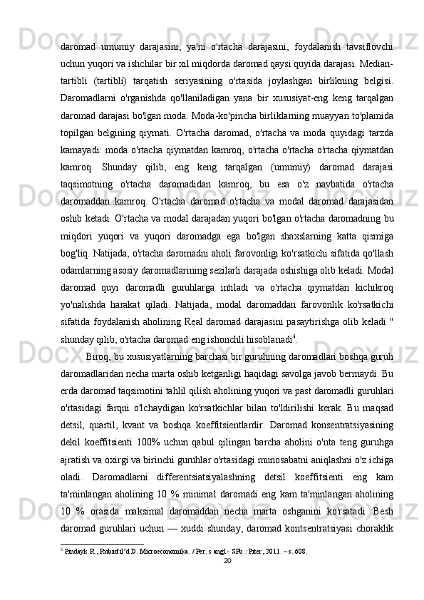 daromad   umumiy   darajasini,   ya'ni   o'rtacha   darajasini,   foydalanish   tavsiflovchi
uchun yuqori va ishchilar bir xil miqdorda daromad qaysi quyida darajasi. Median-
tartibli   (tartibli)   tarqatish   seriyasining   o'rtasida   joylashgan   birlikning   belgisi.
Daromadlarni   o'rganishda   qo'llaniladigan   yana   bir   xususiyat-eng   keng   tarqalgan
daromad darajasi bo'lgan moda. Moda-ko'pincha birliklarning muayyan to'plamida
topilgan   belgining   qiymati.   O'rtacha   daromad,   o'rtacha   va   moda   quyidagi   tarzda
kamayadi:  moda o'rtacha qiymatdan kamroq, o'rtacha o'rtacha o'rtacha qiymatdan
kamroq.   Shunday   qilib,   eng   keng   tarqalgan   (umumiy)   daromad   darajasi
taqsimotning   o'rtacha   daromadidan   kamroq,   bu   esa   o'z   navbatida   o'rtacha
daromaddan   kamroq.   O'rtacha   daromad   o'rtacha   va   modal   daromad   darajasidan
oshib ketadi. O'rtacha va modal darajadan yuqori bo'lgan o'rtacha daromadning bu
miqdori   yuqori   va   yuqori   daromadga   ega   bo'lgan   shaxslarning   katta   qismiga
bog'liq. Natijada, o'rtacha daromadni aholi farovonligi ko'rsatkichi sifatida qo'llash
odamlarning asosiy daromadlarining sezilarli darajada oshishiga olib keladi. Modal
daromad   quyi   daromadli   guruhlarga   intiladi   va   o'rtacha   qiymatdan   kichikroq
yo'nalishda   harakat   qiladi.   Natijada,   modal   daromaddan   farovonlik   ko'rsatkichi
sifatida foydalanish aholining Real  daromad darajasini  pasaytirishga olib keladi "
shunday qilib, o'rtacha daromad eng ishonchli hisoblanadi 6
.
Biroq, bu xususiyatlarning barchasi bir guruhning daromadlari boshqa guruh
daromadlaridan necha marta oshib ketganligi haqidagi savolga javob bermaydi. Bu
erda daromad taqsimotini tahlil qilish aholining yuqori va past daromadli guruhlari
o'rtasidagi   farqni   o'lchaydigan   ko'rsatkichlar   bilan   to'ldirilishi   kerak.   Bu   maqsad
detsil,   quartil,   kvant   va   boshqa   koeffitsientlardir.   Daromad   konsentratsiyasining
dekil   koeffitsienti   100%   uchun   qabul   qilingan   barcha   aholini   o'nta   teng   guruhga
ajratish va oxirgi va birinchi guruhlar o'rtasidagi munosabatni aniqlashni o'z ichiga
oladi.   Daromadlarni   differentsiatsiyalashning   detsil   koeffitsienti   eng   kam
ta'minlangan   aholining   10   %   minimal   daromadi   eng   kam   ta'minlangan   aholining
10   %   orasida   maksimal   daromaddan   necha   marta   oshganini   ko'rsatadi.   Besh
daromad   guruhlari   uchun   —   xuddi   shunday,   daromad   kontsentratsiyasi   choraklik
6
 Pindayk R., Rubinfil’d D. Microeconomika. / Per. s angl.- SPb.: Piter, 2011. – s. 608.
20 