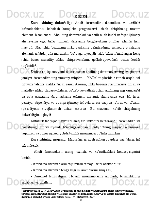 KIRISH
Kurs   ishining   dolzarbligi:   Aholi   daromadlari   dinamikasi   va   tuzilishi
ko'rsatkichlarini   baholash   kompleks   prognozlarni   ishlab   chiqishning   muhim
elementi hisoblanadi. Aholining daromadlari va sotib olish kuchi nafaqat  ijtimoiy
ahamiyatga   ega,   balki   turmush   darajasini   belgilaydigan   omillar   sifatida   ham
mavjud.   Ular   ichki   bozorning   imkoniyatlarini   belgilaydigan   iqtisodiy   o'sishning
elementi sifatida juda muhimdir. To'lovga layoqatli talab bilan ta'minlangan keng
ichki   bozor   mahalliy   ishlab   chiqaruvchilarni   qo'llab-quvvatlash   uchun   kuchli
rag'batdir 1
.
Shubhasiz, iqtisodiyotni tiklash uchun aholining daromadlarining bir qismini
jamiyat   daromadlarining   umumiy   miqdori   –   YAIM   miqdorida   oshirish   orqali   hal
qiluvchi  talabni   shakllantirish  zarur.  Asosan,   ichki  bozorni  reanimatsiya  qilish  va
mahalliy ishlab chiqaruvchilarni qo'llab-quvvatlash uchun aholining eng kambag'al
va   o'rta   qismining   daromadlarini   oshirish   strategik   ahamiyatga   ega.   Ish   haqi,
pensiya,   stipendiya   va   boshqa   ijtimoiy   to'lovlarni   o'z   vaqtida   to'lash   va,   albatta,
iqtisodiyotni   rivojlantirish   uchun   zarurdir.   Bu   mavzuni   ko'rib   chiqishning
dolzarbligini oqlaydi.
Aktuallik tadqiqot mavzusini aniqlash imkonini beradi-aholi daromadlari va
davlatning ijtimoiy siyosati. Mavzuga asoslanib, tadqiqotning maqsadi – daromad
taqsimoti va bozor iqtisodiyotida tenglik muammosi bo'lishi mumkin.
Kurs ishining maqsadi:   Maqsadga  erishish uchun quyidagi vazifalarni hal
qilish kerak:
-   Aholi   daromadlari,   uning   tuzilishi   va   ko'rsatkichlari   kontseptsiyasini
berish;
- Jamiyatda daromadlarni taqsimlash tamoyillarini oshkor qilish;
- Jamiyatda daromad tengsizligi muammolarini aniqlash;
-   Daromad   tengsizligini   o'lchash   muammolarini   aniqlash,   tengsizlikning
sabablari va omillari;
1
  Mirziyoev Sh.M. 2017-2021 yillarda O‘zbekiston Respublikasini rivojlantirishning beshta ustuvor yo‘nalishi 
bo‘yicha Harakatlar strategiyasini “Xalq bilan muloqot va inson manfaatlari yili”da amalga oshirishga oid Davlat 
dasturini o‘rganish bo‘yicha ilmiy uslubiy risola – T.: Ma’naviyat, 2017.
3 