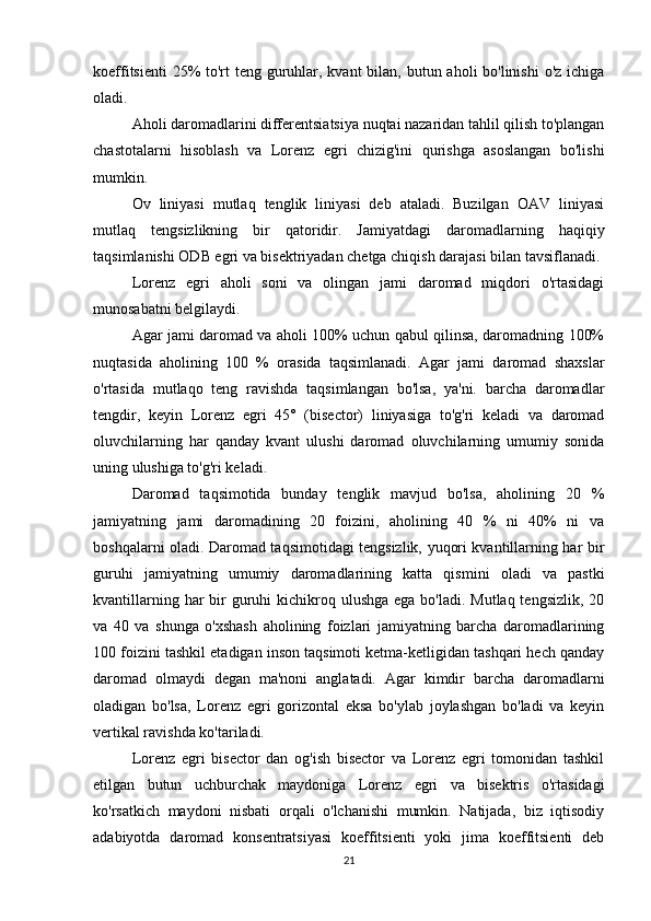 koeffitsienti  25%  to'rt teng guruhlar, kvant  bilan, butun aholi bo'linishi  o'z ichiga
oladi.
Aholi daromadlarini differentsiatsiya nuqtai nazaridan tahlil qilish to'plangan
chastotalarni   hisoblash   va   Lorenz   egri   chizig'ini   qurishga   asoslangan   bo'lishi
mumkin.
Ov   liniyasi   mutlaq   tenglik   liniyasi   deb   ataladi.   Buzilgan   OAV   liniyasi
mutlaq   tengsizlikning   bir   qatoridir.   Jamiyatdagi   daromadlarning   haqiqiy
taqsimlanishi ODB egri va bisektriyadan chetga chiqish darajasi bilan tavsiflanadi.
Lorenz   egri   aholi   soni   va   olingan   jami   daromad   miqdori   o'rtasidagi
munosabatni belgilaydi.
Agar jami daromad va aholi 100% uchun qabul qilinsa, daromadning 100%
nuqtasida   aholining   100   %   orasida   taqsimlanadi.   Agar   jami   daromad   shaxslar
o'rtasida   mutlaqo   teng   ravishda   taqsimlangan   bo'lsa,   ya'ni.   barcha   daromadlar
tengdir,   keyin   Lorenz   egri   45°   (bisector)   liniyasiga   to'g'ri   keladi   va   daromad
oluvchilarning   har   qanday   kvant   ulushi   daromad   oluvchilarning   umumiy   sonida
uning ulushiga to'g'ri keladi.
Daromad   taqsimotida   bunday   tenglik   mavjud   bo'lsa,   aholining   20   %
jamiyatning   jami   daromadining   20   foizini,   aholining   40   %   ni   40%   ni   va
boshqalarni oladi. Daromad taqsimotidagi tengsizlik, yuqori kvantillarning har bir
guruhi   jamiyatning   umumiy   daromadlarining   katta   qismini   oladi   va   pastki
kvantillarning har  bir  guruhi  kichikroq ulushga ega  bo'ladi. Mutlaq tengsizlik,  20
va   40   va   shunga   o'xshash   aholining   foizlari   jamiyatning   barcha   daromadlarining
100 foizini tashkil etadigan inson taqsimoti ketma-ketligidan tashqari hech qanday
daromad   olmaydi   degan   ma'noni   anglatadi.   Agar   kimdir   barcha   daromadlarni
oladigan   bo'lsa,   Lorenz   egri   gorizontal   eksa   bo'ylab   joylashgan   bo'ladi   va   keyin
vertikal ravishda ko'tariladi.
Lorenz   egri   bisector   dan   og'ish   bisector   va   Lorenz   egri   tomonidan   tashkil
etilgan   butun   uchburchak   maydoniga   Lorenz   egri   va   bisektris   o'rtasidagi
ko'rsatkich   maydoni   nisbati   orqali   o'lchanishi   mumkin.   Natijada,   biz   iqtisodiy
adabiyotda   daromad   konsentratsiyasi   koeffitsienti   yoki   jima   koeffitsienti   deb
21 