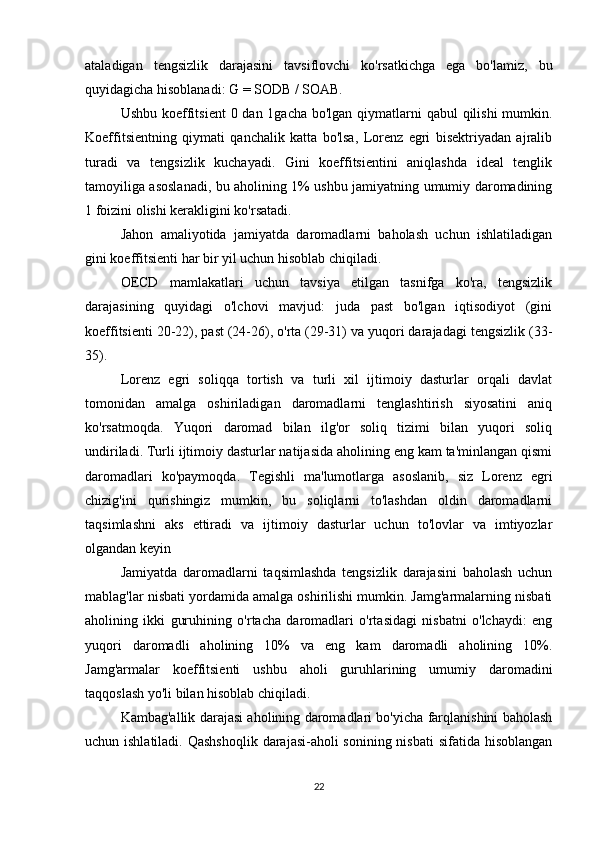 ataladigan   tengsizlik   darajasini   tavsiflovchi   ko'rsatkichga   ega   bo'lamiz,   bu
quyidagicha hisoblanadi: G = SODB / SOAB.
Ushbu koeffitsient  0 dan 1gacha bo'lgan qiymatlarni qabul  qilishi  mumkin.
Koeffitsientning   qiymati   qanchalik   katta   bo'lsa,   Lorenz   egri   bisektriyadan   ajralib
turadi   va   tengsizlik   kuchayadi.   Gini   koeffitsientini   aniqlashda   ideal   tenglik
tamoyiliga asoslanadi, bu aholining 1% ushbu jamiyatning umumiy daromadining
1 foizini olishi kerakligini ko'rsatadi.
Jahon   amaliyotida   jamiyatda   daromadlarni   baholash   uchun   ishlatiladigan
gini koeffitsienti har bir yil uchun hisoblab chiqiladi.
OECD   mamlakatlari   uchun   tavsiya   etilgan   tasnifga   ko'ra,   tengsizlik
darajasining   quyidagi   o'lchovi   mavjud:   juda   past   bo'lgan   iqtisodiyot   (gini
koeffitsienti 20-22), past (24-26), o'rta (29-31) va yuqori darajadagi tengsizlik (33-
35).
Lorenz   egri   soliqqa   tortish   va   turli   xil   ijtimoiy   dasturlar   orqali   davlat
tomonidan   amalga   oshiriladigan   daromadlarni   tenglashtirish   siyosatini   aniq
ko'rsatmoqda.   Yuqori   daromad   bilan   ilg'or   soliq   tizimi   bilan   yuqori   soliq
undiriladi. Turli ijtimoiy dasturlar natijasida aholining eng kam ta'minlangan qismi
daromadlari   ko'paymoqda.   Tegishli   ma'lumotlarga   asoslanib,   siz   Lorenz   egri
chizig'ini   qurishingiz   mumkin,   bu   soliqlarni   to'lashdan   oldin   daromadlarni
taqsimlashni   aks   ettiradi   va   ijtimoiy   dasturlar   uchun   to'lovlar   va   imtiyozlar
olgandan keyin
Jamiyatda   daromadlarni   taqsimlashda   tengsizlik   darajasini   baholash   uchun
mablag'lar nisbati yordamida amalga oshirilishi mumkin. Jamg'armalarning nisbati
aholining   ikki   guruhining   o'rtacha   daromadlari   o'rtasidagi   nisbatni   o'lchaydi:   eng
yuqori   daromadli   aholining   10%   va   eng   kam   daromadli   aholining   10%.
Jamg'armalar   koeffitsienti   ushbu   aholi   guruhlarining   umumiy   daromadini
taqqoslash yo'li bilan hisoblab chiqiladi.
Kambag'allik darajasi aholining daromadlari bo'yicha farqlanishini baholash
uchun ishlatiladi. Qashshoqlik  darajasi-aholi sonining nisbati  sifatida hisoblangan
22 
