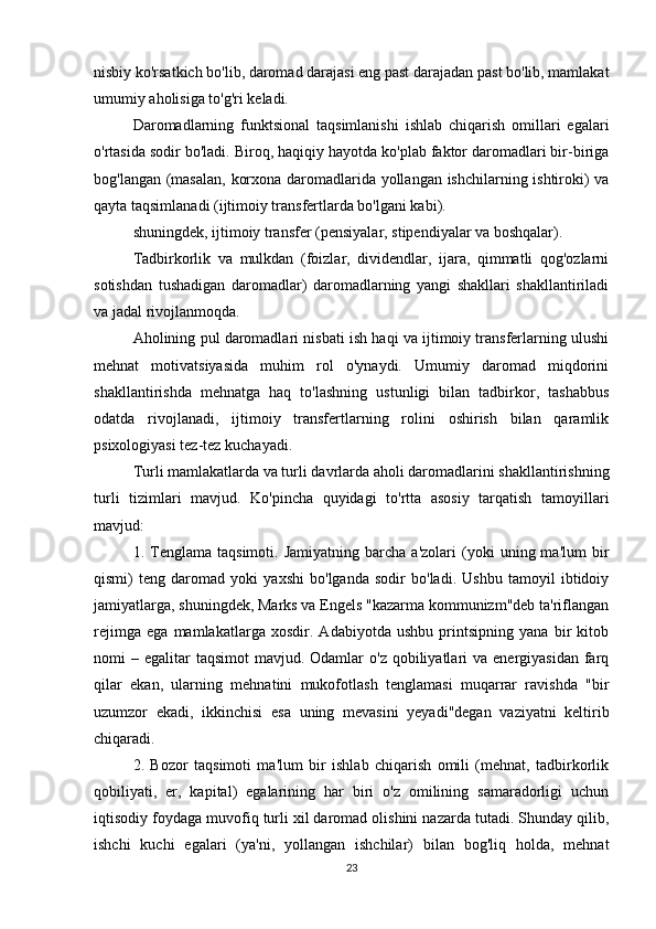 nisbiy ko'rsatkich bo'lib, daromad darajasi eng past darajadan past bo'lib, mamlakat
umumiy aholisiga to'g'ri keladi.
Daromadlarning   funktsional   taqsimlanishi   ishlab   chiqarish   omillari   egalari
o'rtasida sodir bo'ladi. Biroq, haqiqiy hayotda ko'plab faktor daromadlari bir-biriga
bog'langan (masalan, korxona daromadlarida yollangan ishchilarning ishtiroki) va
qayta taqsimlanadi (ijtimoiy transfertlarda bo'lgani kabi).
shuningdek, ijtimoiy transfer (pensiyalar, stipendiyalar va boshqalar).
Tadbirkorlik   va   mulkdan   (foizlar,   dividendlar,   ijara,   qimmatli   qog'ozlarni
sotishdan   tushadigan   daromadlar)   daromadlarning   yangi   shakllari   shakllantiriladi
va jadal rivojlanmoqda.
Aholining pul daromadlari nisbati ish haqi va ijtimoiy transferlarning ulushi
mehnat   motivatsiyasida   muhim   rol   o'ynaydi.   Umumiy   daromad   miqdorini
shakllantirishda   mehnatga   haq   to'lashning   ustunligi   bilan   tadbirkor,   tashabbus
odatda   rivojlanadi,   ijtimoiy   transfertlarning   rolini   oshirish   bilan   qaramlik
psixologiyasi tez-tez kuchayadi.
Turli mamlakatlarda va turli davrlarda aholi daromadlarini shakllantirishning
turli   tizimlari   mavjud.   Ko'pincha   quyidagi   to'rtta   asosiy   tarqatish   tamoyillari
mavjud:
1.  Tenglama   taqsimoti.  Jamiyatning   barcha   a'zolari   (yoki   uning  ma'lum   bir
qismi)   teng   daromad   yoki   yaxshi   bo'lganda   sodir   bo'ladi.   Ushbu   tamoyil   ibtidoiy
jamiyatlarga, shuningdek, Marks va Engels "kazarma kommunizm"deb ta'riflangan
rejimga   ega   mamlakatlarga   xosdir.   Adabiyotda   ushbu   printsipning   yana   bir   kitob
nomi  –  egalitar   taqsimot   mavjud. Odamlar   o'z  qobiliyatlari  va  energiyasidan  farq
qilar   ekan,   ularning   mehnatini   mukofotlash   tenglamasi   muqarrar   ravishda   "bir
uzumzor   ekadi,   ikkinchisi   esa   uning   mevasini   yeyadi"degan   vaziyatni   keltirib
chiqaradi.
2.   Bozor   taqsimoti   ma'lum   bir   ishlab   chiqarish   omili   (mehnat,   tadbirkorlik
qobiliyati,   er,   kapital)   egalarining   har   biri   o'z   omilining   samaradorligi   uchun
iqtisodiy foydaga muvofiq turli xil daromad olishini nazarda tutadi. Shunday qilib,
ishchi   kuchi   egalari   (ya'ni,   yollangan   ishchilar)   bilan   bog'liq   holda,   mehnat
23 