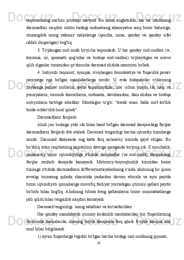 taqsimotining   ma'lum   printsipi   mavjud.   Bu   shuni   anglatadiki,   har   bir   ishchining
daromadlari   miqdori   ushbu   turdagi   mehnatning   ahamiyatini   aniq   bozor   bahosiga,
shuningdek   uning   yakuniy   natijalariga   (qancha,   nima,   qanday   va   qanday   sifat
ishlab chiqarilgan) bog'liq.
3. To'plangan mol-mulk bo'yicha taqsimlash. U har qanday mol-mulkni (er,
korxona,   uy,   qimmatli   qog'ozlar   va   boshqa   mol-mulkni)   to'playdigan   va   meros
qilib olganlar tomonidan qo'shimcha daromad olishda namoyon bo'ladi.
4. Imtiyozli  taqsimot, ayniqsa,  rivojlangan demokratiya va fuqarolik passiv
jamiyatga   ega   bo'lgan   mamlakatlarga   xosdir.   U   erda   hukmdorlar   o'zlarining
foydasiga   jamoat   mollarini   qayta   taqsimlaydilar,   ular   uchun   yuqori   ish   haqi   va
pensiyalarni, turmush sharoitlarini, mehnatni, davolanishni, dam olishni va boshqa
imtiyozlarni   tartibga   soladilar.   Montaigne   to'g'ri:   "kerak   emas,   balki   mo'l-ko'llik
bizda ochko'zlik hosil qiladi".
Daromadlarni farqlash
Aholi jon boshiga yoki  ish bilan band bo'lgan daromad darajasidagi  farqlar
daromadlarni farqlash deb ataladi. Daromad tengsizligi barcha iqtisodiy tizimlarga
xosdir.   Daromad   darajasida   eng   katta   farq   an'anaviy   tizimda   qayd   etilgan.   Bu
bo'shliq erkin raqobatning kapitalizm davriga qaraganda ko'proq edi. Keyinchalik,
zamonaviy   bozor   iqtisodiyotiga   o'tishda   daromadlar   (va   mol-mulk)   darajasidagi
farqlar   sezilarli   darajada   kamayadi.   Ma'muriy-buyruqbozlik   tizimidan   bozor
tizimiga o'tishda daromadlarni differentsiatsiyalashning o'sishi aholining bir qismi
avvalgi   tizimning   qulashi   sharoitida   yashashni   davom   ettirishi   va   ayni   paytda
bozor iqtisodiyoti qonunlariga muvofiq faoliyat yuritadigan ijtimoiy qatlam paydo
bo'lishi   bilan   bog'liq.   Aholining   tobora   keng   qatlamlarini   bozor   munosabatlariga
jalb qilish bilan tengsizlik miqdori kamayadi.
Daromad tengsizligi: uning sabablari va ko'rsatkichlari
Har  qanday  mamlakatda  ijtimoiy  keskinlik  manbalaridan biri  fuqarolarning
farovonlik darajalarida, ularning boylik darajasida farq qiladi. Boylik darajasi ikki
omil bilan belgilanadi:
1) ayrim fuqarolarga tegishli bo'lgan barcha turdagi mol-mulkning qiymati;
24 