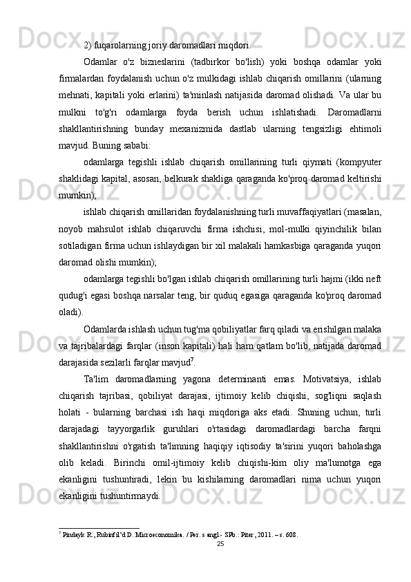 2) fuqarolarning joriy daromadlari miqdori.
Odamlar   o'z   bizneslarini   (tadbirkor   bo'lish)   yoki   boshqa   odamlar   yoki
firmalardan foydalanish uchun o'z mulkidagi  ishlab chiqarish omillarini (ularning
mehnati, kapitali yoki erlarini) ta'minlash natijasida daromad olishadi. Va ular bu
mulkni   to'g'ri   odamlarga   foyda   berish   uchun   ishlatishadi.   Daromadlarni
shakllantirishning   bunday   mexanizmida   dastlab   ularning   tengsizligi   ehtimoli
mavjud. Buning sababi:
odamlarga   tegishli   ishlab   chiqarish   omillarining   turli   qiymati   (kompyuter
shaklidagi kapital, asosan, belkurak shakliga qaraganda ko'proq daromad keltirishi
mumkin);
ishlab chiqarish omillaridan foydalanishning turli muvaffaqiyatlari (masalan,
noyob   mahsulot   ishlab   chiqaruvchi   firma   ishchisi,   mol-mulki   qiyinchilik   bilan
sotiladigan firma uchun ishlaydigan bir xil malakali hamkasbiga qaraganda yuqori
daromad olishi mumkin);
odamlarga tegishli bo'lgan ishlab chiqarish omillarining turli hajmi (ikki neft
qudug'i egasi boshqa narsalar teng, bir quduq egasiga qaraganda ko'proq daromad
oladi).
Odamlarda ishlash uchun tug'ma qobiliyatlar farq qiladi va erishilgan malaka
va tajribalardagi  farqlar   (inson  kapitali)  hali   ham   qatlam  bo'lib,  natijada daromad
darajasida sezilarli farqlar mavjud 7
.
Ta'lim   daromadlarning   yagona   determinanti   emas.   Motivatsiya,   ishlab
chiqarish   tajribasi,   qobiliyat   darajasi,   ijtimoiy   kelib   chiqishi,   sog'liqni   saqlash
holati   -   bularning   barchasi   ish   haqi   miqdoriga   aks   etadi.   Shuning   uchun,   turli
darajadagi   tayyorgarlik   guruhlari   o'rtasidagi   daromadlardagi   barcha   farqni
shakllantirishni   o'rgatish   ta'limning   haqiqiy   iqtisodiy   ta'sirini   yuqori   baholashga
olib   keladi.   Birinchi   omil-ijtimoiy   kelib   chiqishi-kim   oliy   ma'lumotga   ega
ekanligini   tushuntiradi,   lekin   bu   kishilarning   daromadlari   nima   uchun   yuqori
ekanligini tushuntirmaydi.
7
 Pindayk R., Rubinfil’d D. Microeconomika. / Per. s angl.- SPb.: Piter, 2011. – s. 608.
25 