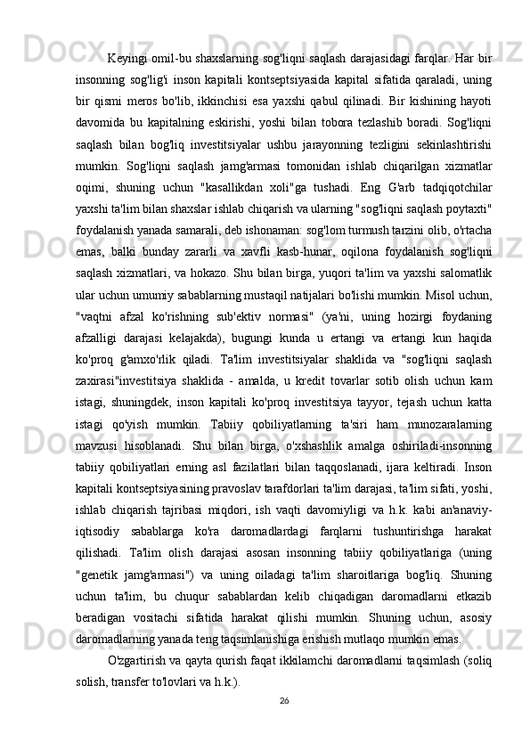 Keyingi omil-bu shaxslarning sog'liqni  saqlash  darajasidagi  farqlar. Har bir
insonning   sog'lig'i   inson   kapitali   kontseptsiyasida   kapital   sifatida   qaraladi,   uning
bir   qismi   meros   bo'lib,   ikkinchisi   esa   yaxshi   qabul   qilinadi.   Bir   kishining   hayoti
davomida   bu   kapitalning   eskirishi,   yoshi   bilan   tobora   tezlashib   boradi.   Sog'liqni
saqlash   bilan   bog'liq   investitsiyalar   ushbu   jarayonning   tezligini   sekinlashtirishi
mumkin.   Sog'liqni   saqlash   jamg'armasi   tomonidan   ishlab   chiqarilgan   xizmatlar
oqimi,   shuning   uchun   "kasallikdan   xoli"ga   tushadi.   Eng   G'arb   tadqiqotchilar
yaxshi ta'lim bilan shaxslar ishlab chiqarish va ularning "sog'liqni saqlash poytaxti"
foydalanish yanada samarali, deb ishonaman: sog'lom turmush tarzini olib, o'rtacha
emas,   balki   bunday   zararli   va   xavfli   kasb-hunar,   oqilona   foydalanish   sog'liqni
saqlash xizmatlari, va hokazo. Shu bilan birga, yuqori ta'lim va yaxshi  salomatlik
ular uchun umumiy sabablarning mustaqil natijalari bo'lishi mumkin. Misol uchun,
"vaqtni   afzal   ko'rishning   sub'ektiv   normasi"   (ya'ni,   uning   hozirgi   foydaning
afzalligi   darajasi   kelajakda),   bugungi   kunda   u   ertangi   va   ertangi   kun   haqida
ko'proq   g'amxo'rlik   qiladi.   Ta'lim   investitsiyalar   shaklida   va   "sog'liqni   saqlash
zaxirasi"investitsiya   shaklida   -   amalda,   u   kredit   tovarlar   sotib   olish   uchun   kam
istagi,   shuningdek,   inson   kapitali   ko'proq   investitsiya   tayyor,   tejash   uchun   katta
istagi   qo'yish   mumkin.   Tabiiy   qobiliyatlarning   ta'siri   ham   munozaralarning
mavzusi   hisoblanadi.   Shu   bilan   birga,   o'xshashlik   amalga   oshiriladi-insonning
tabiiy   qobiliyatlari   erning   asl   fazilatlari   bilan   taqqoslanadi,   ijara   keltiradi.   Inson
kapitali kontseptsiyasining pravoslav tarafdorlari ta'lim darajasi, ta'lim sifati, yoshi,
ishlab   chiqarish   tajribasi   miqdori,   ish   vaqti   davomiyligi   va   h.k.   kabi   an'anaviy-
iqtisodiy   sabablarga   ko'ra   daromadlardagi   farqlarni   tushuntirishga   harakat
qilishadi.   Ta'lim   olish   darajasi   asosan   insonning   tabiiy   qobiliyatlariga   (uning
"genetik   jamg'armasi")   va   uning   oiladagi   ta'lim   sharoitlariga   bog'liq.   Shuning
uchun   ta'lim,   bu   chuqur   sabablardan   kelib   chiqadigan   daromadlarni   etkazib
beradigan   vositachi   sifatida   harakat   qilishi   mumkin.   Shuning   uchun,   asosiy
daromadlarning yanada teng taqsimlanishiga erishish mutlaqo mumkin emas.
O'zgartirish va qayta qurish faqat ikkilamchi daromadlarni taqsimlash (soliq
solish, transfer to'lovlari va h.k.).
26 