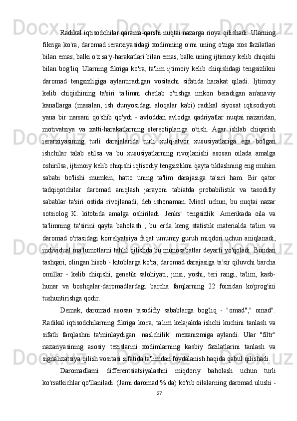 Radikal iqtisodchilar qarama-qarshi nuqtai nazarga rioya qilishadi. Ularning
fikriga ko'ra, daromad ierarxiyasidagi  xodimning o'rni uning o'ziga xos fazilatlari
bilan emas, balki o'z sa'y-harakatlari bilan emas, balki uning ijtimoiy kelib chiqishi
bilan   bog'liq.   Ularning   fikriga   ko'ra,   ta'lim   ijtimoiy   kelib   chiqishdagi   tengsizlikni
daromad   tengsizligiga   aylantiradigan   vositachi   sifatida   harakat   qiladi.   Ijtimoiy
kelib   chiqishining   ta'siri   ta'limni   chetlab   o'tishga   imkon   beradigan   an'anaviy
kanallarga   (masalan,   ish   dunyosidagi   aloqalar   kabi)   radikal   siyosat   iqtisodiyoti
yana   bir   narsani   qo'shib   qo'ydi   -   avloddan   avlodga   qadriyatlar   nuqtai   nazaridan,
motivatsiya   va   xatti-harakatlarning   stereotiplariga   o'tish.   Agar   ishlab   chiqarish
ierarxiyasining   turli   darajalarida   turli   xulq-atvor   xususiyatlariga   ega   bo'lgan
ishchilar   talab   etilsa   va   bu   xususiyatlarning   rivojlanishi   asosan   oilada   amalga
oshirilsa, ijtimoiy kelib chiqishi iqtisodiy tengsizlikni qayta tiklashning eng muhim
sababi   bo'lishi   mumkin,   hatto   uning   ta'lim   darajasiga   ta'siri   ham.   Bir   qator
tadqiqotchilar   daromad   aniqlash   jarayoni   tabiatda   probabilistik   va   tasodifiy
sabablar   ta'siri   ostida   rivojlanadi,   deb   ishonaman.   Misol   uchun,   bu   nuqtai   nazar
sotsiolog   K.   kitobida   amalga   oshiriladi.   Jenks"   tengsizlik:   Amerikada   oila   va
ta'limning   ta'sirini   qayta   baholash",   bu   erda   keng   statistik   materialda   ta'lim   va
daromad   o'rtasidagi  korrelyatsiya   faqat   umumiy  guruh  miqdori  uchun   aniqlanadi,
individual ma'lumotlarni tahlil qilishda bu munosabatlar deyarli yo'qoladi. Bundan
tashqari, olingan hisob - kitoblarga ko'ra, daromad darajasiga ta'sir qiluvchi barcha
omillar   -   kelib   chiqishi,   genetik   salohiyati,   jinsi,   yoshi,   teri   rangi,   ta'lim,   kasb-
hunar   va   boshqalar-daromadlardagi   barcha   farqlarning   22   foizidan   ko'prog'ini
tushuntirishga qodir.
Demak,   daromad   asosan   tasodifiy   sabablarga   bog'liq   -   "omad","   omad".
Radikal   iqtisodchilarning   fikriga   ko'ra,   ta'lim   kelajakda   ishchi   kuchini   tanlash   va
sifatli   farqlashni   ta'minlaydigan   "naslchilik"   mexanizmiga   aylandi.   Ular   "filtr"
nazariyasining   asosiy   tezislarini   xodimlarning   kasbiy   fazilatlarini   tanlash   va
signalizatsiya qilish vositasi sifatida ta'limdan foydalanish haqida qabul qilishadi.
Daromadlarni   differentsiatsiyalashni   miqdoriy   baholash   uchun   turli
ko'rsatkichlar qo'llaniladi. (Jami daromad % da) ko'rib oilalarning daromad ulushi -
27 