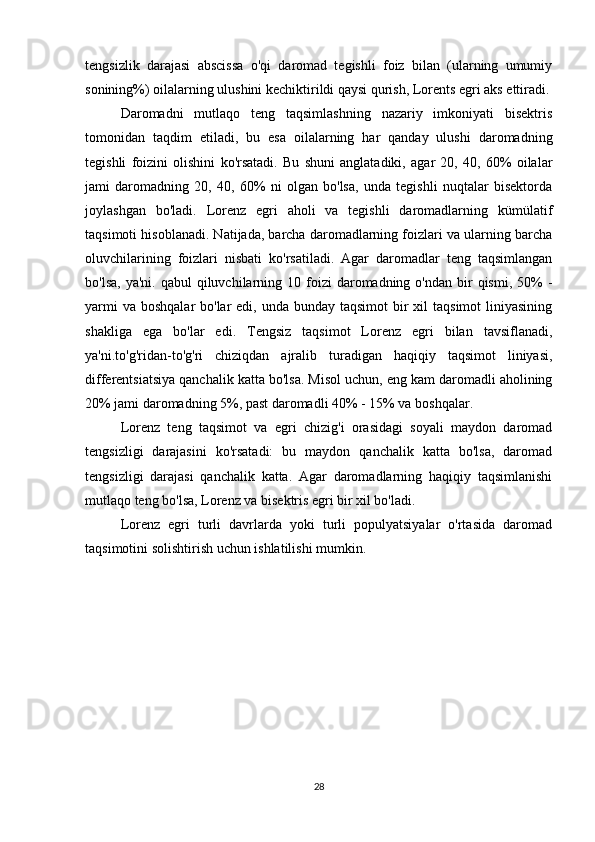 tengsizlik   darajasi   abscissa   o'qi   daromad   tegishli   foiz   bilan   (ularning   umumiy
sonining%) oilalarning ulushini kechiktirildi qaysi qurish, Lorents egri aks ettiradi.
Daromadni   mutlaqo   teng   taqsimlashning   nazariy   imkoniyati   bisektris
tomonidan   taqdim   etiladi,   bu   esa   oilalarning   har   qanday   ulushi   daromadning
tegishli   foizini   olishini   ko'rsatadi.   Bu   shuni   anglatadiki,   agar   20,   40,   60%   oilalar
jami   daromadning   20,   40,   60%   ni   olgan   bo'lsa,   unda   tegishli   nuqtalar   bisektorda
joylashgan   bo'ladi.   Lorenz   egri   aholi   va   tegishli   daromadlarning   kümülatif
taqsimoti hisoblanadi. Natijada, barcha daromadlarning foizlari va ularning barcha
oluvchilarining   foizlari   nisbati   ko'rsatiladi.   Agar   daromadlar   teng   taqsimlangan
bo'lsa,  ya'ni.  qabul   qiluvchilarning  10 foizi  daromadning o'ndan  bir  qismi,  50%  -
yarmi  va  boshqalar  bo'lar  edi, unda bunday taqsimot  bir  xil  taqsimot  liniyasining
shakliga   ega   bo'lar   edi.   Tengsiz   taqsimot   Lorenz   egri   bilan   tavsiflanadi,
ya'ni.to'g'ridan-to'g'ri   chiziqdan   ajralib   turadigan   haqiqiy   taqsimot   liniyasi,
differentsiatsiya qanchalik katta bo'lsa. Misol uchun, eng kam daromadli aholining
20% jami daromadning 5%, past daromadli 40% - 15% va boshqalar.
Lorenz   teng   taqsimot   va   egri   chizig'i   orasidagi   soyali   maydon   daromad
tengsizligi   darajasini   ko'rsatadi:   bu   maydon   qanchalik   katta   bo'lsa,   daromad
tengsizligi   darajasi   qanchalik   katta.   Agar   daromadlarning   haqiqiy   taqsimlanishi
mutlaqo teng bo'lsa, Lorenz va bisektris egri bir xil bo'ladi.
Lorenz   egri   turli   davrlarda   yoki   turli   populyatsiyalar   o'rtasida   daromad
taqsimotini solishtirish uchun ishlatilishi mumkin.
28 