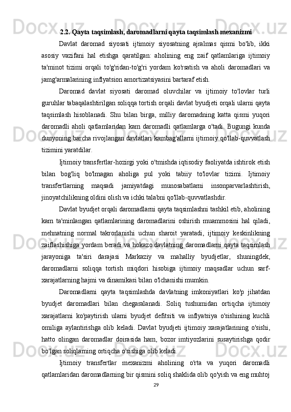 2.2. Qayta taqsimlash, daromadlarni qayta taqsimlash mexanizmi
Davlat   daromad   siyosati   ijtimoiy   siyosatning   ajralmas   qismi   bo'lib,   ikki
asosiy   vazifani   hal   etishga   qaratilgan:   aholining   eng   zaif   qatlamlariga   ijtimoiy
ta'minot   tizimi   orqali   to'g'ridan-to'g'ri   yordam   ko'rsatish   va   aholi   daromadlari   va
jamg'armalarining inflyatsion amortizatsiyasini bartaraf etish.
Daromad   davlat   siyosati   daromad   oluvchilar   va   ijtimoiy   to'lovlar   turli
guruhlar tabaqalashtirilgan soliqqa tortish orqali davlat byudjeti orqali ularni qayta
taqsimlash   hisoblanadi.   Shu   bilan   birga,   milliy   daromadning   katta   qismi   yuqori
daromadli   aholi   qatlamlaridan   kam   daromadli   qatlamlarga   o'tadi.   Bugungi   kunda
dunyoning barcha rivojlangan davlatlari kambag'allarni ijtimoiy qo'llab-quvvatlash
tizimini yaratdilar.
Ijtimoiy transfertlar-hozirgi yoki o'tmishda iqtisodiy faoliyatda ishtirok etish
bilan   bog'liq   bo'lmagan   aholiga   pul   yoki   tabiiy   to'lovlar   tizimi.   Ijtimoiy
transfertlarning   maqsadi   jamiyatdagi   munosabatlarni   insonparvarlashtirish,
jinoyatchilikning oldini olish va ichki talabni qo'llab-quvvatlashdir.
Davlat byudjet orqali daromadlarni qayta taqsimlashni tashkil etib, aholining
kam   ta'minlangan   qatlamlarining   daromadlarini   oshirish   muammosini   hal   qiladi,
mehnatning   normal   takrorlanishi   uchun   sharoit   yaratadi,   ijtimoiy   keskinlikning
zaiflashishiga yordam beradi va hokazo.davlatning daromadlarni qayta taqsimlash
jarayoniga   ta'siri   darajasi   Markaziy   va   mahalliy   byudjetlar,   shuningdek,
daromadlarni   soliqqa   tortish   miqdori   hisobiga   ijtimoiy   maqsadlar   uchun   sarf-
xarajatlarning hajmi va dinamikasi bilan o'lchanishi mumkin.
Daromadlarni   qayta   taqsimlashda   davlatning   imkoniyatlari   ko'p   jihatdan
byudjet   daromadlari   bilan   chegaralanadi.   Soliq   tushumidan   ortiqcha   ijtimoiy
xarajatlarni   ko'paytirish   ularni   byudjet   defitsiti   va   inflyatsiya   o'sishining   kuchli
omiliga   aylantirishga   olib   keladi.   Davlat   byudjeti   ijtimoiy   xarajatlarining   o'sishi,
hatto   olingan   daromadlar   doirasida   ham,   bozor   imtiyozlarini   susaytirishga   qodir
bo'lgan soliqlarning ortiqcha o'sishiga olib keladi.
Ijtimoiy   transfertlar   mexanizmi   aholining   o'rta   va   yuqori   daromadli
qatlamlaridan daromadlarning bir qismini soliq shaklida olib qo'yish va eng muhtoj
29 