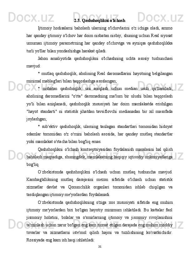 2.3. Qashshoqlikni o'lchash
Ijtimoiy   hodisalarni   baholash   ularning   o'lchovlarini   o'z   ichiga   oladi,   ammo
har qanday ijtimoiy o'lchov har doim nisbatan nisbiy, shuning uchun Real siyosat
umuman   ijtimoiy   parametrning   har   qanday   o'lchoviga   va   ayniqsa   qashshoqlikka
turli yo'llar bilan yondashishga harakat qiladi.
Jahon   amaliyotida   qashshoqlikni   o'lchashning   uchta   asosiy   tushunchasi
mavjud:
*   mutlaq   qashshoqlik,   aholining   Real   daromadlarini   hayotning   belgilangan
minimal mablag'lari bilan taqqoslashga asoslangan;
*   nisbatan   qashshoqlik,   uni   aniqlash   uchun   median   usuli   qo'llaniladi,
aholining   daromadlarini   "o'rta"   daromadning   ma'lum   bir   ulushi   bilan   taqqoslash
yo'li   bilan   aniqlanadi,   qashshoqlik   xususiyati   har   doim   mamlakatda   erishilgan
"hayot   standarti"   ni   statistik   jihatdan   tavsiflovchi   medianadan   bir   xil   masofada
joylashgan;
*   sub'ektiv   qashshoqlik,   ularning   tanlagan   standartlari   tomonidan   hidoyat
odamlar   tomonidan   o'z   o'rnini   baholash   asosida,   har   qanday   mutlaq   standartlar
yoki mamlakat o'rtacha bilan bog'liq emas.
Qashshoqlikni   o'lchash   kontseptsiyasidan   foydalanish   masalasini   hal   qilish
baholash maqsadiga, shuningdek, mamlakatning haqiqiy iqtisodiy imkoniyatlariga
bog'liq.
O`zbekistonda   qashshoqlikni   o'lchash   uchun   mutlaq   tushuncha   mavjud.
Kambag'allikning   mutlaq   darajasini   mezon   sifatida   o'lchash   uchun   statistik
xizmatlar   davlat   va   Qonunchilik   organlari   tomonidan   ishlab   chiqilgan   va
tasdiqlangan ijtimoiy me'yorlardan foydalanadi.
O`zbekistonda   qashshoqlikning   o'ziga   xos   xususiyati   sifatida   eng   muhim
ijtimoiy   me'yorlardan   biri   bo'lgan   hayotiy   minimum   ishlatiladi.   Bu   kattalar   faol
jismoniy   holatini,   bolalar   va   o'smirlarning   ijtimoiy   va   jismoniy   rivojlanishini
ta'minlash uchun zarur bo'lgan eng kam ruxsat etilgan darajada eng muhim moddiy
tovarlar   va   xizmatlarni   iste'mol   qilish   hajmi   va   tuzilishining   ko'rsatkichidir.
Rossiyada eng kam ish haqi ishlatiladi:
31 