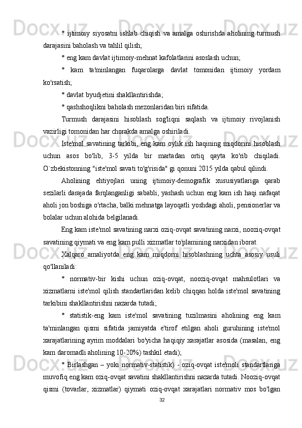 *   ijtimoiy   siyosatni   ishlab   chiqish   va   amalga   oshirishda   aholining   turmush
darajasini baholash va tahlil qilish;
* eng kam davlat ijtimoiy-mehnat kafolatlarini asoslash uchun;
*   kam   ta'minlangan   fuqarolarga   davlat   tomonidan   ijtimoiy   yordam
ko'rsatish;
* davlat byudjetini shakllantirishda;
* qashshoqlikni baholash mezonlaridan biri sifatida.
Turmush   darajasini   hisoblash   sog'liqni   saqlash   va   ijtimoiy   rivojlanish
vazirligi tomonidan har chorakda amalga oshiriladi.
Iste'mol  savatining tarkibi, eng kam  oylik ish haqining miqdorini hisoblash
uchun   asos   bo'lib,   3-5   yilda   bir   martadan   ortiq   qayta   ko'rib   chiqiladi.
O`zbekistonning "iste'mol savati to'g'risida" gi qonuni 2015 yilda qabul qilindi.
Aholining   ehtiyojlari   uning   ijtimoiy-demografik   xususiyatlariga   qarab
sezilarli   darajada  farqlanganligi  sababli,  yashash  uchun  eng kam   ish  haqi  nafaqat
aholi jon boshiga o'rtacha, balki mehnatga layoqatli yoshdagi aholi, pensionerlar va
bolalar uchun alohida belgilanadi.
Eng kam iste'mol savatining narxi oziq-ovqat savatining narxi, nooziq-ovqat
savatining qiymati va eng kam pulli xizmatlar to'plamining narxidan iborat.
Xalqaro   amaliyotda   eng   kam   miqdorni   hisoblashning   uchta   asosiy   usuli
qo'llaniladi:
*   normativ-bir   kishi   uchun   oziq-ovqat,   nooziq-ovqat   mahsulotlari   va
xizmatlarni   iste'mol   qilish   standartlaridan   kelib   chiqqan   holda   iste'mol   savatining
tarkibini shakllantirishni nazarda tutadi;
*   statistik-eng   kam   iste'mol   savatining   tuzilmasini   aholining   eng   kam
ta'minlangan   qismi   sifatida   jamiyatda   e'tirof   etilgan   aholi   guruhining   iste'mol
xarajatlarining ayrim  moddalari  bo'yicha  haqiqiy xarajatlar  asosida  (masalan,  eng
kam daromadli aholining 10-20%) tashkil etadi);
*   Birlashgan   –   yoki   normativ-statistik)   -   oziq-ovqat   iste'moli   standartlariga
muvofiq eng kam oziq-ovqat savatini shakllantirishni nazarda tutadi. Nooziq-ovqat
qismi   (tovarlar,   xizmatlar)   qiymati   oziq-ovqat   xarajatlari   normativ   mos   bo'lgan
32 