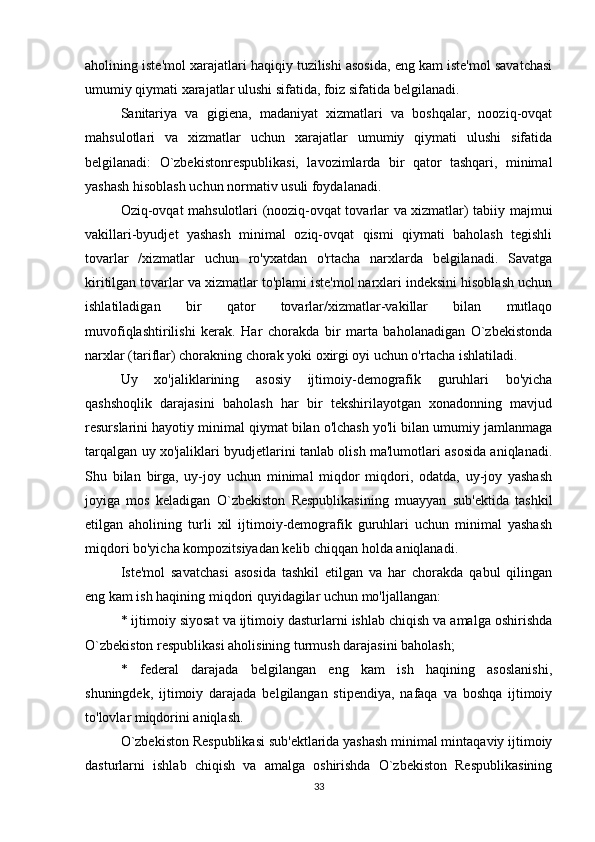 aholining iste'mol xarajatlari haqiqiy tuzilishi asosida, eng kam iste'mol savatchasi
umumiy qiymati xarajatlar ulushi sifatida, foiz sifatida belgilanadi.
Sanitariya   va   gigiena,   madaniyat   xizmatlari   va   boshqalar,   nooziq-ovqat
mahsulotlari   va   xizmatlar   uchun   xarajatlar   umumiy   qiymati   ulushi   sifatida
belgilanadi:   O`zbekistonrespublikasi,   lavozimlarda   bir   qator   tashqari,   minimal
yashash hisoblash uchun normativ usuli foydalanadi.
Oziq-ovqat mahsulotlari (nooziq-ovqat tovarlar va xizmatlar) tabiiy majmui
vakillari-byudjet   yashash   minimal   oziq-ovqat   qismi   qiymati   baholash   tegishli
tovarlar   /xizmatlar   uchun   ro'yxatdan   o'rtacha   narxlarda   belgilanadi.   Savatga
kiritilgan tovarlar va xizmatlar to'plami iste'mol narxlari indeksini hisoblash uchun
ishlatiladigan   bir   qator   tovarlar/xizmatlar-vakillar   bilan   mutlaqo
muvofiqlashtirilishi   kerak.   Har   chorakda   bir   marta   baholanadigan   O`zbekistonda
narxlar (tariflar) chorakning chorak yoki oxirgi oyi uchun o'rtacha ishlatiladi.
Uy   xo'jaliklarining   asosiy   ijtimoiy-demografik   guruhlari   bo'yicha
qashshoqlik   darajasini   baholash   har   bir   tekshirilayotgan   xonadonning   mavjud
resurslarini hayotiy minimal qiymat bilan o'lchash yo'li bilan umumiy jamlanmaga
tarqalgan uy xo'jaliklari byudjetlarini tanlab olish ma'lumotlari asosida aniqlanadi.
Shu   bilan   birga,   uy-joy   uchun   minimal   miqdor   miqdori,   odatda,   uy-joy   yashash
joyiga   mos   keladigan   O`zbekiston   Respublikasining   muayyan   sub'ektida   tashkil
etilgan   aholining   turli   xil   ijtimoiy-demografik   guruhlari   uchun   minimal   yashash
miqdori bo'yicha kompozitsiyadan kelib chiqqan holda aniqlanadi.
Iste'mol   savatchasi   asosida   tashkil   etilgan   va   har   chorakda   qabul   qilingan
eng kam ish haqining miqdori quyidagilar uchun mo'ljallangan:
* ijtimoiy siyosat va ijtimoiy dasturlarni ishlab chiqish va amalga oshirishda
O`zbekiston respublikasi aholisining turmush darajasini baholash;
*   federal   darajada   belgilangan   eng   kam   ish   haqining   asoslanishi,
shuningdek,   ijtimoiy   darajada   belgilangan   stipendiya,   nafaqa   va   boshqa   ijtimoiy
to'lovlar miqdorini aniqlash.
O`zbekiston Respublikasi sub'ektlarida yashash minimal mintaqaviy ijtimoiy
dasturlarni   ishlab   chiqish   va   amalga   oshirishda   O`zbekiston   Respublikasining
33 