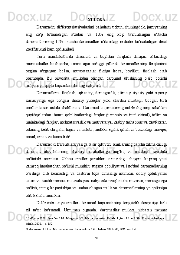 XULOSA
Daromadni differentsiatsiyalashni  baholash uchun, shuningdek, jamiyatning
eng   ko'p   to'lanadigan   a'zolari   va   10%   eng   ko'p   ta'minlangan   o'rtacha
daromadlarining  10%   o'rtacha  daromadlari  o'rtasidagi  nisbatni  ko'rsatadigan  decil
koeffitsienti ham qo'llaniladi.
Turli   mamlakatlarda   daromad   va   boylikni   farqlash   darajasi   o'rtasidagi
munosabatlar   boshqacha,   ammo   agar   so'nggi   yillarda   daromadlarning   farqlanishi
ozgina   o'zgargan   bo'lsa,   mutaxassislar   fikriga   ko'ra,   boylikni   farqlash   o'sib
bormoqda.   Bu   bilvosita,   mulkdan   olingan   daromad   ulushining   o'sib   borishi
inflyatsiya qayta taqsimlanishining natijasidir.
Daromadlarni   farqlash,   iqtisodiy,   demografik,   ijtimoiy-siyosiy   yoki   siyosiy
xususiyatga   ega   bo'lgan   shaxsiy   yutuqlar   yoki   ulardan   mustaqil   bo'lgan   turli
omillar ta'siri ostida shakllanadi. Daromad taqsimotining notekisligining sabablari
quyidagilardan iborat:  qobiliyatlardagi farqlar (jismoniy va intellektual), ta'lim  va
malakadagi farqlar, mehnatsevarlik va motivatsiya, kasbiy tashabbus va xavf-xatar,
oilaning kelib chiqishi, hajmi va tarkibi, mulkka egalik qilish va bozordagi mavqei,
omad, omad va kamsitish 9
.
Daromad differentsiatsiyasiga ta'sir qiluvchi omillarning barcha xilma-xilligi
daromad   oluvchilarning   shaxsiy   harakatlariga   bog'liq   va   mustaqil   ravishda
bo'linishi   mumkin.   Ushbu   omillar   guruhlari   o'rtasidagi   chegara   ko'proq   yoki
kamroq harakatchan bo'lishi mumkin: tug'ma qobiliyat va iste'dod daromadlarning
o'sishiga   olib   kelmasligi   va   dasturni   topa   olmasligi   mumkin,   oddiy   qobiliyatlar
ta'lim va kuchli mehnat motivatsiyasi natijasida rivojlanishi mumkin; merosga ega
bo'lish, uning ko'payishiga va undan olingan mulk va daromadlarning yo'qolishiga
olib kelishi mumkin.
Differentsiatsiya   omillari   daromad   taqsimotining   tengsizlik   darajasiga   turli
xil   ta'sir   ko'rsatadi.   Umuman   olganda,   daromadlar   mulkka   nisbatan   mehnat
9
  Gal’perin V.M., Ignat’ev S.M., Morgunov V.I. Microeconomika. Uchebnik, tom 1,2. – S. Pb.: Economicheskaya 
shkola, 2010. – s. 350.
Grebennikov P.I. I dr. Microeconomika. Uchebnik. – SPb.: Izd-vo SPb UEF, 1996. – s. 352.
35 