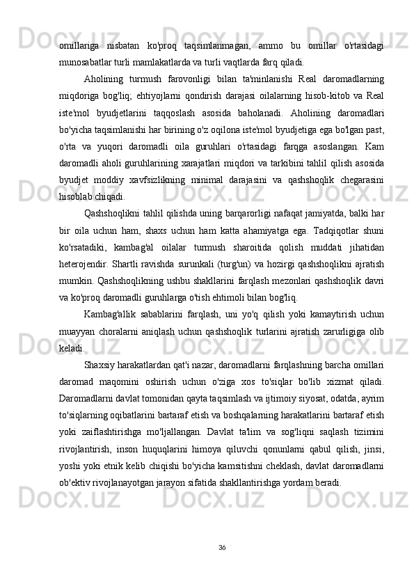 omillariga   nisbatan   ko'proq   taqsimlanmagan,   ammo   bu   omillar   o'rtasidagi
munosabatlar turli mamlakatlarda va turli vaqtlarda farq qiladi.
Aholining   turmush   farovonligi   bilan   ta'minlanishi   Real   daromadlarning
miqdoriga   bog'liq;   ehtiyojlarni   qondirish   darajasi   oilalarning   hisob-kitob   va   Real
iste'mol   byudjetlarini   taqqoslash   asosida   baholanadi.   Aholining   daromadlari
bo'yicha taqsimlanishi har birining o'z oqilona iste'mol byudjetiga ega bo'lgan past,
o'rta   va   yuqori   daromadli   oila   guruhlari   o'rtasidagi   farqga   asoslangan.   Kam
daromadli  aholi guruhlarining xarajatlari miqdori  va tarkibini tahlil  qilish asosida
byudjet   moddiy   xavfsizlikning   minimal   darajasini   va   qashshoqlik   chegarasini
hisoblab chiqadi.
Qashshoqlikni tahlil qilishda uning barqarorligi nafaqat jamiyatda, balki har
bir   oila   uchun   ham,   shaxs   uchun   ham   katta   ahamiyatga   ega.   Tadqiqotlar   shuni
ko'rsatadiki,   kambag'al   oilalar   turmush   sharoitida   qolish   muddati   jihatidan
heterojendir. Shartli  ravishda  surunkali  (turg'un)  va hozirgi  qashshoqlikni  ajratish
mumkin. Qashshoqlikning ushbu shakllarini farqlash mezonlari qashshoqlik davri
va ko'proq daromadli guruhlarga o'tish ehtimoli bilan bog'liq.
Kambag'allik   sabablarini   farqlash,   uni   yo'q   qilish   yoki   kamaytirish   uchun
muayyan   choralarni   aniqlash   uchun   qashshoqlik   turlarini   ajratish   zarurligiga   olib
keladi.
Shaxsiy harakatlardan qat'i nazar, daromadlarni farqlashning barcha omillari
daromad   maqomini   oshirish   uchun   o'ziga   xos   to'siqlar   bo'lib   xizmat   qiladi.
Daromadlarni davlat tomonidan qayta taqsimlash va ijtimoiy siyosat, odatda, ayrim
to'siqlarning oqibatlarini bartaraf etish va boshqalarning harakatlarini bartaraf etish
yoki   zaiflashtirishga   mo'ljallangan.   Davlat   ta'lim   va   sog'liqni   saqlash   tizimini
rivojlantirish,   inson   huquqlarini   himoya   qiluvchi   qonunlarni   qabul   qilish,   jinsi,
yoshi yoki etnik kelib chiqishi bo'yicha kamsitishni cheklash, davlat daromadlarni
ob'ektiv rivojlanayotgan jarayon sifatida shakllantirishga yordam beradi.
36 