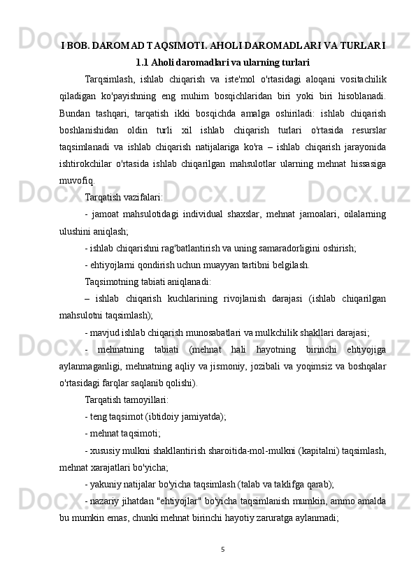 I BOB. DAROMAD TAQSIMOTI. AHOLI DAROMADLARI VA TURLARI
1.1 Aholi daromadlari va ularning turlari
Tarqsimlash,   ishlab   chiqarish   va   iste'mol   o'rtasidagi   aloqani   vositachilik
qiladigan   ko'payishning   eng   muhim   bosqichlaridan   biri   yoki   biri   hisoblanadi.
Bundan   tashqari,   tarqatish   ikki   bosqichda   amalga   oshiriladi:   ishlab   chiqarish
boshlanishidan   oldin   turli   xil   ishlab   chiqarish   turlari   o'rtasida   resurslar
taqsimlanadi   va   ishlab   chiqarish   natijalariga   ko'ra   –   ishlab   chiqarish   jarayonida
ishtirokchilar   o'rtasida   ishlab   chiqarilgan   mahsulotlar   ularning   mehnat   hissasiga
muvofiq.
Tarqatish vazifalari:
-   jamoat   mahsulotidagi   individual   shaxslar,   mehnat   jamoalari,   oilalarning
ulushini aniqlash;
- ishlab chiqarishni rag'batlantirish va uning samaradorligini oshirish;
- ehtiyojlarni qondirish uchun muayyan tartibni belgilash.
Taqsimotning tabiati aniqlanadi:
–   ishlab   chiqarish   kuchlarining   rivojlanish   darajasi   (ishlab   chiqarilgan
mahsulotni taqsimlash);
- mavjud ishlab chiqarish munosabatlari va mulkchilik shakllari darajasi;
-   mehnatning   tabiati   (mehnat   hali   hayotning   birinchi   ehtiyojiga
aylanmaganligi, mehnatning aqliy va jismoniy, jozibali va yoqimsiz va boshqalar
o'rtasidagi farqlar saqlanib qolishi).
Tarqatish tamoyillari:
- teng taqsimot (ibtidoiy jamiyatda);
- mehnat taqsimoti;
- xususiy mulkni shakllantirish sharoitida-mol-mulkni (kapitalni) taqsimlash,
mehnat xarajatlari bo'yicha;
- yakuniy natijalar bo'yicha taqsimlash (talab va taklifga qarab);
- nazariy jihatdan "ehtiyojlar" bo'yicha taqsimlanish mumkin, ammo amalda
bu mumkin emas, chunki mehnat birinchi hayotiy zaruratga aylanmadi;
5 