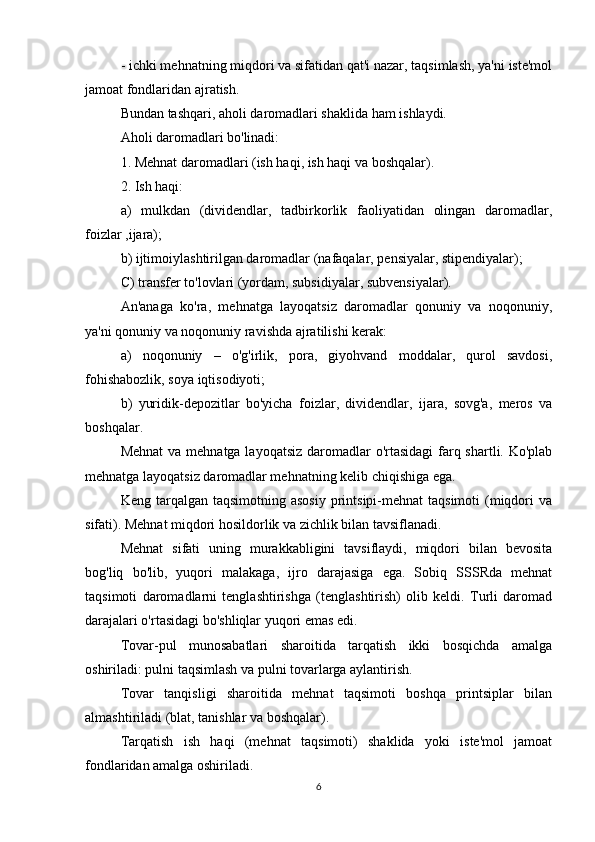 - ichki mehnatning miqdori va sifatidan qat'i nazar, taqsimlash, ya'ni iste'mol
jamoat fondlaridan ajratish.
Bundan tashqari, aholi daromadlari shaklida ham ishlaydi.
Aholi daromadlari bo'linadi:
1. Mehnat daromadlari (ish haqi, ish haqi va boshqalar).
2. Ish haqi:
a)   mulkdan   (dividendlar,   tadbirkorlik   faoliyatidan   olingan   daromadlar,
foizlar ,ijara);
b) ijtimoiylashtirilgan daromadlar (nafaqalar, pensiyalar, stipendiyalar);
C) transfer to'lovlari (yordam, subsidiyalar, subvensiyalar).
An'anaga   ko'ra,   mehnatga   layoqatsiz   daromadlar   qonuniy   va   noqonuniy,
ya'ni qonuniy va noqonuniy ravishda ajratilishi kerak:
a)   noqonuniy   –   o'g'irlik,   pora,   giyohvand   moddalar,   qurol   savdosi,
fohishabozlik, soya iqtisodiyoti;
b)   yuridik-depozitlar   bo'yicha   foizlar,   dividendlar,   ijara,   sovg'a,   meros   va
boshqalar.
Mehnat  va mehnatga layoqatsiz daromadlar  o'rtasidagi  farq shartli. Ko'plab
mehnatga layoqatsiz daromadlar mehnatning kelib chiqishiga ega.
Keng  tarqalgan  taqsimotning  asosiy  printsipi-mehnat  taqsimoti  (miqdori  va
sifati). Mehnat miqdori hosildorlik va zichlik bilan tavsiflanadi.
Mehnat   sifati   uning   murakkabligini   tavsiflaydi,   miqdori   bilan   bevosita
bog'liq   bo'lib,   yuqori   malakaga,   ijro   darajasiga   ega.   Sobiq   SSSRda   mehnat
taqsimoti   daromadlarni   tenglashtirishga   (tenglashtirish)   olib   keldi.   Turli   daromad
darajalari o'rtasidagi bo'shliqlar yuqori emas edi.
Tovar-pul   munosabatlari   sharoitida   tarqatish   ikki   bosqichda   amalga
oshiriladi: pulni taqsimlash va pulni tovarlarga aylantirish.
Tovar   tanqisligi   sharoitida   mehnat   taqsimoti   boshqa   printsiplar   bilan
almashtiriladi (blat, tanishlar va boshqalar).
Tarqatish   ish   haqi   (mehnat   taqsimoti)   shaklida   yoki   iste'mol   jamoat
fondlaridan amalga oshiriladi.
6 