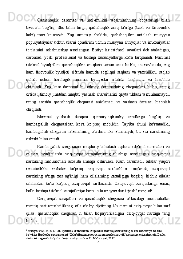 Qashshoqlik   daromad   va   mol-mulkni   taqsimlashning   beqarorligi   bilan
bevosita   bog'liq.   Shu   bilan   birga,   qashshoqlik   aniq   ta'rifga   (baxt   va   farovonlik
kabi)   mos   kelmaydi.   Eng   umumiy   shaklda,   qashshoqlikni   aniqlash   muayyan
populyatsiyalar uchun ularni qondirish uchun muayyan ehtiyojlar va imkoniyatlar
to'plamini   solishtirishga   asoslangan.   Ehtiyojlar   iste'mol   savatlari   deb   ataladigan,
daromad,   yosh,   professional   va   boshqa   xususiyatlarga   ko'ra   farqlanadi.   Minimal
iste'mol   byudjetlari   qashshoqlikni   aniqlash   uchun   asos   bo'lib,   o'z   navbatida,   eng
kam   farovonlik   byudjeti   sifatida   kamida   sog'liqni   saqlash   va   yaxshilikni   saqlab
qolish   uchun   fiziologik   minimal   byudjetlar   sifatida   farqlanadi   va   hisoblab
chiqiladi.   Eng   kam   daromad–bu   oilaviy   daromadning   chegaralari   bo'lib,   uning
ortida ijtimoiy jihatdan maqbul yashash sharoitlarini qayta tiklash ta'minlanmaydi,
uning   asosida   qashshoqlik   chegarasi   aniqlanadi   va   yashash   darajasi   hisoblab
chiqiladi.
Minimal   yashash   darajasi   ijtimoiy–iqtisodiy   omillarga   bog'liq   va
kambag'allik   chegarasidan   ko'ra   ko'proq   mobildir.   Tajriba   shuni   ko'rsatadiki,
kambag'allik   chegarasi   iste'molning   o'sishini   aks   ettirmaydi,   bu   esa   narxlarning
oshishi bilan ortadi.
Kambag'allik   chegarasini   miqdoriy   baholash   oqilona   iste'mol   normalari   va
oilaviy   byudjetlarda   oziq-ovqat   xarajatlarining   ulushiga   asoslangan   oziq-ovqat
narxining   ma'lumotlari   asosida   amalga   oshiriladi.   Kam   daromadli   oilalar   yuqori
rentabellikka   nisbatan   ko'proq   oziq-ovqat   sarflashlari   aniqlandi;   oziq-ovqat
narxining   o'ziga   xos   og'irligi   ham   oilalarning   kattaligiga   bog'liq:   kichik   oilalar
oilalardan   ko'ra   ko'proq   oziq-ovqat   sarflashadi.   Oziq-ovqat   xarajatlariga   emas,
balki boshqa iste'mol xarajatlariga ham "oila miqyosidan tejash" mavjud 2
.
Oziq-ovqat   xarajatlari   va   qashshoqlik   chegarasi   o'rtasidagi   munosabatlar
mantiq past rentabellikdagi oila o'z byudjetining 1/n qismini oziq-ovqat bilan sarf
qilsa,   qashshoqlik   chegarasi   n   bilan   ko'paytiriladigan   oziq-ovqat   narxiga   teng
bo'ladi.
2
  Mirziyoev Sh.M. 2017-2021 yillarda O‘zbekiston Respublikasini rivojlantirishning beshta ustuvor yo‘nalishi 
bo‘yicha Harakatlar strategiyasini “Xalq bilan muloqot va inson manfaatlari yili”da amalga oshirishga oid Davlat 
dasturini o‘rganish bo‘yicha ilmiy uslubiy risola – T.: Ma’naviyat, 2017.
7 