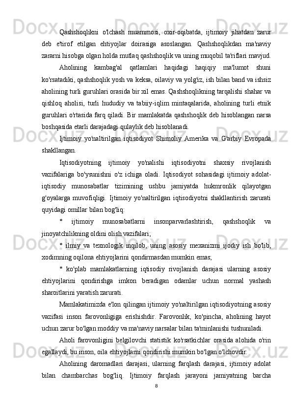 Qashshoqlikni   o'lchash   muammosi,   oxir-oqibatda,   ijtimoiy   jihatdan   zarur
deb   e'tirof   etilgan   ehtiyojlar   doirasiga   asoslangan.   Qashshoqlikdan   ma'naviy
zararni hisobga olgan holda mutlaq qashshoqlik va uning muqobil ta'riflari mavjud.
Aholining   kambag'al   qatlamlari   haqidagi   haqiqiy   ma'lumot   shuni
ko'rsatadiki, qashshoqlik yosh va keksa, oilaviy va yolg'iz, ish bilan band va ishsiz
aholining turli guruhlari orasida bir xil emas. Qashshoqlikning tarqalishi shahar va
qishloq   aholisi,   turli   hududiy   va   tabiiy-iqlim   mintaqalarida,   aholining   turli   etnik
guruhlari o'rtasida farq qiladi. Bir mamlakatda qashshoqlik deb hisoblangan narsa
boshqasida etarli darajadagi qulaylik deb hisoblanadi.
Ijtimoiy   yo'naltirilgan   iqtisodiyot   Shimoliy   Amerika   va   G'arbiy   Evropada
shakllangan.
Iqtisodiyotning   ijtimoiy   yo'nalishi   iqtisodiyotni   shaxsiy   rivojlanish
vazifalariga   bo'ysunishni   o'z   ichiga   oladi.   Iqtisodiyot   sohasidagi   ijtimoiy   adolat-
iqtisodiy   munosabatlar   tizimining   ushbu   jamiyatda   hukmronlik   qilayotgan
g'oyalarga   muvofiqligi.   Ijtimoiy   yo'naltirilgan   iqtisodiyotni   shakllantirish   zarurati
quyidagi omillar bilan bog'liq:
*   ijtimoiy   munosabatlarni   insonparvarlashtirish,   qashshoqlik   va
jinoyatchilikning oldini olish vazifalari;
*   ilmiy   va   texnologik   inqilob,   uning   asosiy   mexanizmi   ijodiy   ish   bo'lib,
xodimning oqilona ehtiyojlarini qondirmasdan mumkin emas;
*   ko'plab   mamlakatlarning   iqtisodiy   rivojlanish   darajasi   ularning   asosiy
ehtiyojlarini   qondirishga   imkon   beradigan   odamlar   uchun   normal   yashash
sharoitlarini yaratish zarurati.
Mamlakatimizda e'lon qilingan ijtimoiy yo'naltirilgan iqtisodiyotning asosiy
vazifasi   inson   farovonligiga   erishishdir.   Farovonlik,   ko'pincha,   aholining   hayot
uchun zarur bo'lgan moddiy va ma'naviy narsalar bilan ta'minlanishi tushuniladi.
Aholi   farovonligini   belgilovchi   statistik   ko'rsatkichlar   orasida   alohida   o'rin
egallaydi, bu inson, oila ehtiyojlarni qondirishi mumkin bo'lgan o'lchovdir.
Aholining   daromadlari   darajasi,   ularning   farqlash   darajasi,   ijtimoiy   adolat
bilan   chambarchas   bog'liq.   Ijtimoiy   farqlash   jarayoni   jamiyatning   barcha
8 