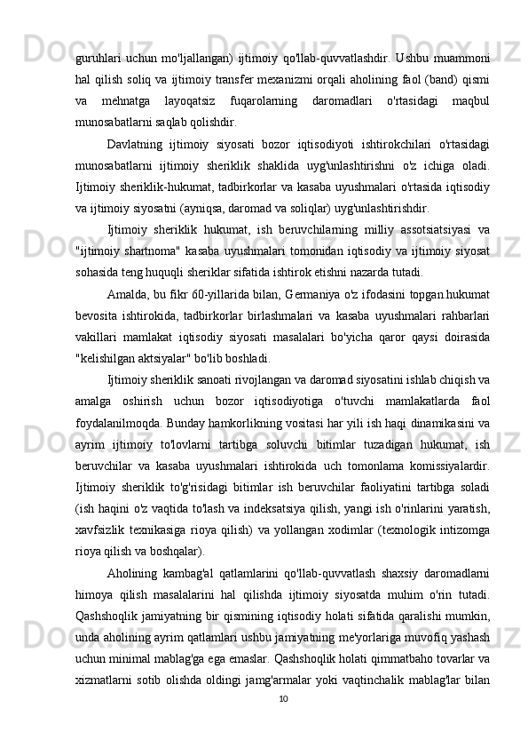 guruhlari   uchun   mo'ljallangan)   ijtimoiy   qo'llab-quvvatlashdir.   Ushbu   muammoni
hal  qilish  soliq  va  ijtimoiy  transfer   mexanizmi  orqali  aholining  faol   (band)   qismi
va   mehnatga   layoqatsiz   fuqarolarning   daromadlari   o'rtasidagi   maqbul
munosabatlarni saqlab qolishdir.
Davlatning   ijtimoiy   siyosati   bozor   iqtisodiyoti   ishtirokchilari   o'rtasidagi
munosabatlarni   ijtimoiy   sheriklik   shaklida   uyg'unlashtirishni   o'z   ichiga   oladi.
Ijtimoiy sheriklik-hukumat, tadbirkorlar  va kasaba uyushmalari  o'rtasida  iqtisodiy
va ijtimoiy siyosatni (ayniqsa, daromad va soliqlar) uyg'unlashtirishdir.
Ijtimoiy   sheriklik   hukumat,   ish   beruvchilarning   milliy   assotsiatsiyasi   va
"ijtimoiy   shartnoma"   kasaba   uyushmalari   tomonidan   iqtisodiy   va   ijtimoiy   siyosat
sohasida teng huquqli sheriklar sifatida ishtirok etishni nazarda tutadi.
Amalda, bu fikr 60-yillarida bilan, Germaniya o'z ifodasini topgan.hukumat
bevosita   ishtirokida,   tadbirkorlar   birlashmalari   va   kasaba   uyushmalari   rahbarlari
vakillari   mamlakat   iqtisodiy   siyosati   masalalari   bo'yicha   qaror   qaysi   doirasida
"kelishilgan aktsiyalar" bo'lib boshladi.
Ijtimoiy sheriklik sanoati rivojlangan va daromad siyosatini ishlab chiqish va
amalga   oshirish   uchun   bozor   iqtisodiyotiga   o'tuvchi   mamlakatlarda   faol
foydalanilmoqda. Bunday hamkorlikning vositasi har yili ish haqi dinamikasini va
ayrim   ijtimoiy   to'lovlarni   tartibga   soluvchi   bitimlar   tuzadigan   hukumat,   ish
beruvchilar   va   kasaba   uyushmalari   ishtirokida   uch   tomonlama   komissiyalardir.
Ijtimoiy   sheriklik   to'g'risidagi   bitimlar   ish   beruvchilar   faoliyatini   tartibga   soladi
(ish haqini o'z vaqtida to'lash va indeksatsiya  qilish, yangi ish o'rinlarini yaratish,
xavfsizlik   texnikasiga   rioya   qilish)   va   yollangan   xodimlar   (texnologik   intizomga
rioya qilish va boshqalar).
Aholining   kambag'al   qatlamlarini   qo'llab-quvvatlash   shaxsiy   daromadlarni
himoya   qilish   masalalarini   hal   qilishda   ijtimoiy   siyosatda   muhim   o'rin   tutadi.
Qashshoqlik jamiyatning bir  qismining iqtisodiy holati  sifatida qaralishi  mumkin,
unda aholining ayrim qatlamlari ushbu jamiyatning me'yorlariga muvofiq yashash
uchun minimal mablag'ga ega emaslar. Qashshoqlik holati qimmatbaho tovarlar va
xizmatlarni   sotib   olishda   oldingi   jamg'armalar   yoki   vaqtinchalik   mablag'lar   bilan
10 