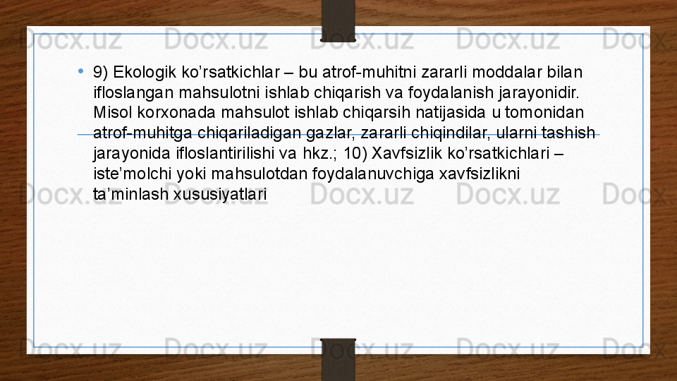 • 9) Ekologik ko’rsatkichlar – bu atrof-muhitni zararli moddalar bilan 
ifloslangan mahsulotni ishlab chiqarish va foydalanish jarayonidir. 
Misol korxonada mahsulot ishlab chiqarsih natijasida u tomonidan 
atrof-muhitga chiqariladigan gazlar, zararli chiqindilar, ularni tashish 
jarayonida ifloslantirilishi va hkz.; 10) Xavfsizlik ko’rsatkichlari – 
iste’molchi yoki mahsulotdan foydalanuvchiga xavfsizlikni 
ta’minlash xususiyatlari . 