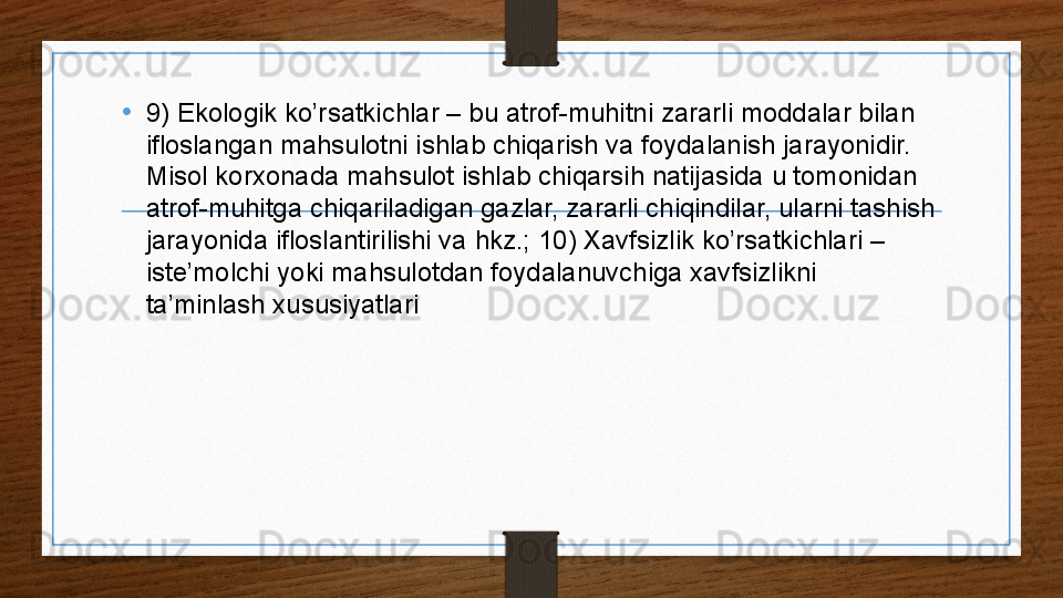 • 9) Ekologik ko’rsatkichlar – bu atrof-muhitni zararli moddalar bilan 
ifloslangan mahsulotni ishlab chiqarish va foydalanish jarayonidir. 
Misol korxonada mahsulot ishlab chiqarsih natijasida u tomonidan 
atrof-muhitga chiqariladigan gazlar, zararli chiqindilar, ularni tashish 
jarayonida ifloslantirilishi va hkz.; 10) Xavfsizlik ko’rsatkichlari – 
iste’molchi yoki mahsulotdan foydalanuvchiga xavfsizlikni 
ta’minlash xususiyatlari .
