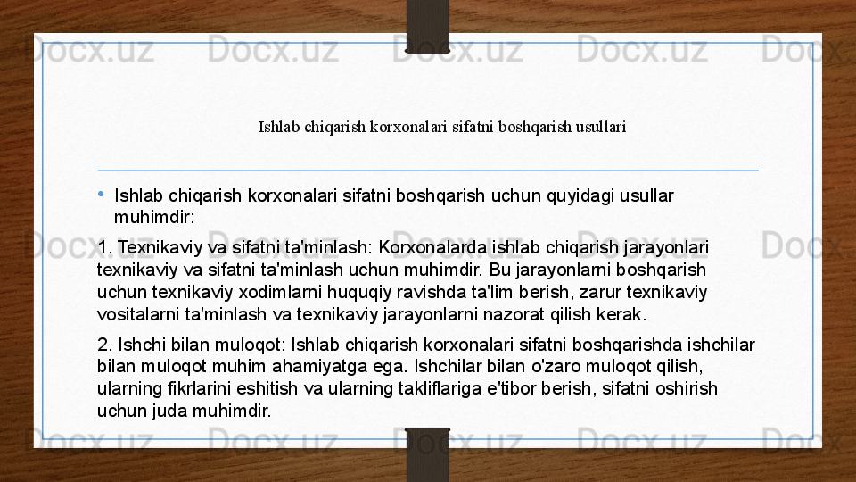 Ishlab chiqarish korxonalari sifatni boshqarish usullari
•
Ishlab chiqarish korxonalari sifatni boshqarish uchun quyidagi usullar 
muhimdir:
1. Texnikaviy va sifatni ta'minlash: Korxonalarda ishlab chiqarish jarayonlari 
texnikaviy va sifatni ta'minlash uchun muhimdir. Bu jarayonlarni boshqarish 
uchun texnikaviy xodimlarni huquqiy ravishda ta'lim berish, zarur texnikaviy 
vositalarni ta'minlash va texnikaviy jarayonlarni nazorat qilish kerak.
2. Ishchi bilan muloqot: Ishlab chiqarish korxonalari sifatni boshqarishda ishchilar 
bilan muloqot muhim ahamiyatga ega. Ishchilar bilan o'zaro muloqot qilish, 
ularning fikrlarini eshitish va ularning takliflariga e'tibor berish, sifatni oshirish 
uchun juda muhimdir. 