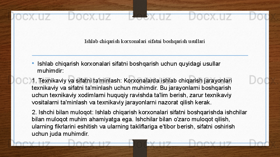Ishlab chiqarish korxonalari sifatni boshqarish usullari
•
Ishlab chiqarish korxonalari sifatni boshqarish uchun quyidagi usullar 
muhimdir:
1. Texnikaviy va sifatni ta'minlash: Korxonalarda ishlab chiqarish jarayonlari 
texnikaviy va sifatni ta'minlash uchun muhimdir. Bu jarayonlarni boshqarish 
uchun texnikaviy xodimlarni huquqiy ravishda ta'lim berish, zarur texnikaviy 
vositalarni ta'minlash va texnikaviy jarayonlarni nazorat qilish kerak.
2. Ishchi bilan muloqot: Ishlab chiqarish korxonalari sifatni boshqarishda ishchilar 
bilan muloqot muhim ahamiyatga ega. Ishchilar bilan o'zaro muloqot qilish, 
ularning fikrlarini eshitish va ularning takliflariga e'tibor berish, sifatni oshirish 
uchun juda muhimdir.