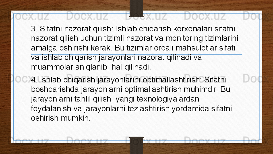 3. Sifatni nazorat qilish: Ishlab chiqarish korxonalari sifatni 
nazorat qilish uchun tizimli nazorat va monitoring tizimlarini 
amalga oshirishi kerak. Bu tizimlar orqali mahsulotlar sifati 
va ishlab chiqarish jarayonlari nazorat qilinadi va 
muammolar aniqlanib, hal qilinadi.
4. Ishlab chiqarish jarayonlarini optimallashtirish: Sifatni 
boshqarishda jarayonlarni optimallashtirish muhimdir. Bu 
jarayonlarni tahlil qilish, yangi texnologiyalardan 
foydalanish va jarayonlarni tezlashtirish yordamida sifatni 
oshirish mumkin. 