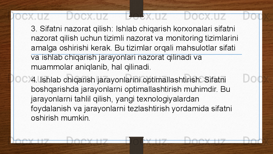 3. Sifatni nazorat qilish: Ishlab chiqarish korxonalari sifatni 
nazorat qilish uchun tizimli nazorat va monitoring tizimlarini 
amalga oshirishi kerak. Bu tizimlar orqali mahsulotlar sifati 
va ishlab chiqarish jarayonlari nazorat qilinadi va 
muammolar aniqlanib, hal qilinadi.
4. Ishlab chiqarish jarayonlarini optimallashtirish: Sifatni 
boshqarishda jarayonlarni optimallashtirish muhimdir. Bu 
jarayonlarni tahlil qilish, yangi texnologiyalardan 
foydalanish va jarayonlarni tezlashtirish yordamida sifatni 
oshirish mumkin.