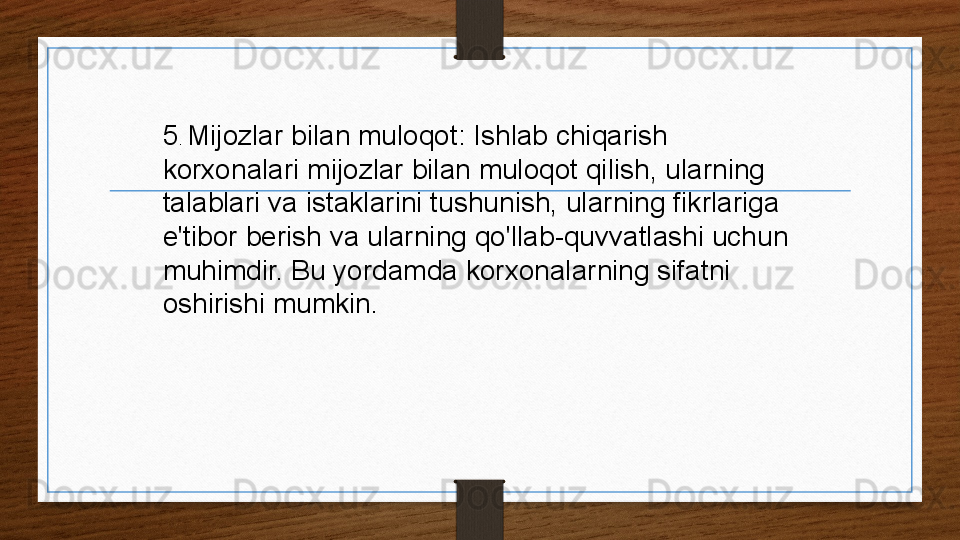 5 .  Mijozlar bilan muloqot: Ishlab chiqarish 
korxonalari mijozlar bilan muloqot qilish, ularning 
talablari va istaklarini tushunish, ularning fikrlariga 
e'tibor berish va ularning qo'llab-quvvatlashi uchun 
muhimdir. Bu yordamda korxonalarning sifatni 
oshirishi mumkin. 